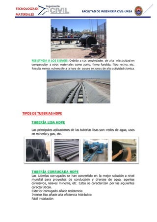 FACULTAD DE INGENIERIA CIVIL-UNSA
TECNOLOGÍA DE
MATERIALES
RESISTNCIA A LOS SISMOS.-Debido a sus propiedades de alta elasticidad en
comparación a otros materiales como acero, fierro fundido, fibra resina, etc.
Resulta menos vulnerable a la hora de su uso en zonas de alta actividad sísmica.
TIPOS DE TUBERIAS HDPE
TUBERÍA LISA HDPE
Las principales aplicaciones de las tuberías lisas son: redes de agua, usos
en minería y gas, etc.
TUBERÍA CORRUGADA HDPE
Las tuberías corrugadas se han convertido en la mejor solución a nivel
mundial para proyectos de conducción y drenaje de agua, agentes
corrosivos, relaves mineros, etc. Estas se caracterizan por las siguientes
características.
Exterior corrugado añade resistencia
Interior liso añade alta eficiencia hidráulica
Fácil instalación
 
