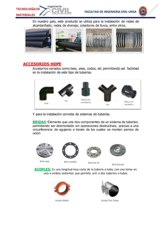 FACULTAD DE INGENIERIA CIVIL-UNSA
TECNOLOGÍA DE
MATERIALES
En nuestro país, este producto se utiliza para la instalación de redes de
alcantarillado, redes de drenaje, colectores de lluvia, entre otros.
ACCESORIOS HDPE
Accesorios variados como tees, yees, codos, etc permitiendo así facilidad
en la instalación de este tipo de tuberías.
Y para la instalación correcta de sistemas de tuberías.
BRIDAS: Elemento que une dos componentes de un sistema de tuberías,
permitiendo ser desmontado sin operaciones destructivas, gracias a una
circunferencia de agujeros a través de los cuales se montan pernos de
unión
ACOPLES: Es una longitud muy corta de la tubería o tubo, con una toma en
uno o ambos extremos que permite unir a dos tuberías o tubos
 