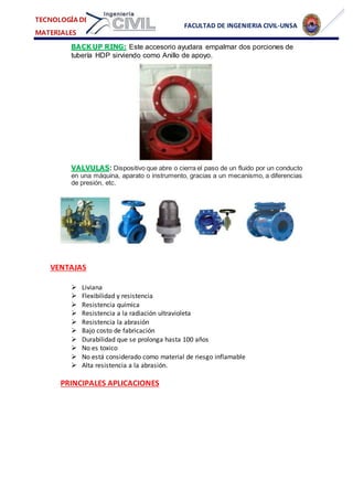 FACULTAD DE INGENIERIA CIVIL-UNSA
TECNOLOGÍA DE
MATERIALES
BACK UP RING: Este accesorio ayudara empalmar dos porciones de
tubería HDP sirviendo como Anillo de apoyo.
VALVULAS: Dispositivo que abre o cierra el paso de un fluido por un conducto
en una máquina, aparato o instrumento, gracias a un mecanismo, a diferencias
de presión, etc.
VENTAJAS
 Liviana
 Flexibilidad y resistencia
 Resistencia química
 Resistencia a la radiación ultravioleta
 Resistencia la abrasión
 Bajo costo de fabricación
 Durabilidad que se prolonga hasta 100 años
 No es toxico
 No está considerado como material de riesgo inflamable
 Alta resistencia a la abrasión.
PRINCIPALES APLICACIONES
 