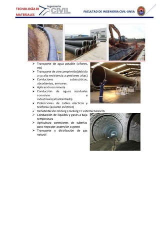 FACULTAD DE INGENIERIA CIVIL-UNSA
TECNOLOGÍA DE
MATERIALES
 Transporte de agua potable (sifones,
etc)
 Transporte de airecomprimido(debido
a su alta resistencia a presiones altas)
 Conductores subacuáticos,
absorbentes, emisores.
 Aplicación en minería
 Conducción de aguas residuales
corrosivas e
industriales(alcantarillado)
 Protecciones de cables electicos y
telefonía (aislante eléctrico)
 Rehabilitación relining Cracking El sistema tunelero
 Conducción de líquidos y gases a baja
temperatura
 Agricultura conexiones de tuberías
para riego por aspersión o goteo
 Transporte y distribución de gas
natural
 