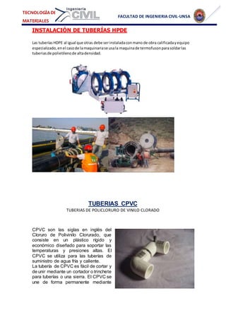 FACULTAD DE INGENIERIA CIVIL-UNSA
TECNOLOGÍA DE
MATERIALES
INSTALACIÓN DE TUBERÍAS HPDE
Las tuberías HDPE al igual que otras debe serinstaladaconmano de obra calificadayequipo
especializado,enel casode lamaquinariase usala maquinade termofusonparasoldarlas
tuberiasde polietilenode altadensidad.
TUBERIAS CPVC
TUBERIAS DE POLICLORURO DE VINILO CLORADO
CPVC son las siglas en inglés del
Cloruro de Polivinilo Clorurado, que
consiste en un plástico rígido y
económico diseñado para soportar las
temperaturas y presiones altas. El
CPVC se utiliza para las tuberías de
suministro de agua fría y caliente.
La tubería de CPVC es fácil de cortar y
de unir mediante un cortador o trinchete
para tuberías o una sierra. El CPVC se
une de forma permanente mediante
 