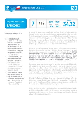 Q1                     Twitter Engage Chile      by IZO
 2012




                                                             INFLUYE   CONVERSA         GLOBAL


                                  7
 Empresa destacada
                                                                                  34,32
                                                             59,00 41,38

 Banco BCI
                                                             VINCULA   ESCUCHA

                                                              4,34       7,45


                               El sector de la Banca, contrario a la realidad de otros países, está uti-
Prácticas destacadas           lizando Twitter como un canal de comunicación con sus clientes. A di-
                               ferencia de otros sectores, posee un 73% de participación (los segun-
                               dos en presencia activa), y gran parte de las compañías está utilizando
1.	 Banco BCI va un
                               Twitter para conversar. Banco BCI va un paso más adelante y ofrece a
    paso más adelante y
                               sus clientes la posibilidad de relacionarse con la compañía a un nivel
    ofrece a sus clientes
                               distinto que el de los canales de atención tradicionales.
    la posibilidad de
    relacionarse con la
    compañía a un nivel        Como su biografía lo dice (”Porque somos diferentes, innovamos con
    distinto que el de los     vocación de servicio, por una vida más fácil y mejor para nuestros
    canales de atención        clientes, aquí escuchamos tus necesidades, sueños e ideas”) Banco
    tradicionales.             BCI concentra sus esfuerzos en atender a sus clientes y ha-
2.	 Concentra todas sus
                               cerles la vida más fácil. Utilizando un estilo cercano es el
    conversaciones en          banco que posee el mayor índice de conversación (75.3%),
    sólo una cuenta (@         además de estar en el Top 10 de influencia (59%).
    bancobci), donde
    los mensajes con           Concentra todas sus conversaciones en sólo una cuenta (@bancob-
    información y oferta       ci), donde los mensajes con información y oferta se encuentra en un
    se encuentra en un         segundo plano. Esto interpreta muy bien, los resultados que hemos
    segundo plano.             observado en nuestros estudios anteriores; los usuarios están mucho
3.	 Utilizando un estilo       más interesados en interactuar con la compañía que simplemente es-
    cercano es el banco        cuchar las noticias que esta tiene que comunicar.
    que posee el mayor
    índice de conversación     Además de Twitter, el banco tiene una estrategia integral en redes so-
    (75.3%), además de         ciales que incluye la página en Facebook y un canal en Youtube. En
    estar en el Top 10 de      cada uno de ellas, hacen referencia a sus canales de comunicación más
    influencia (59%)           formales como el Contact Center y la página web.

                               En un sector que posee como elementos fundamentales la seguridad
                               y el hermetismo, Banco BCI nos demuestra que es posible ser fiel a
                               estos elementos y al mismo tiempo abrir la organización a los clientes
                               a través de los canales sociales.
 