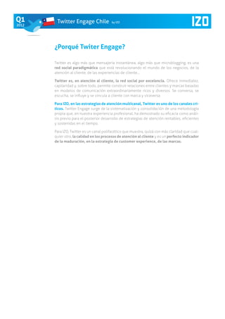 Q1      Twitter Engage Chile             by IZO
2012




       ¿Porqué Twiter Engage?

       Twitter es algo más que mensajería instantánea, algo más que microblogging, es una
       red social paradigmática que está revolucionando el mundo de los negocios, de la
       atención al cliente, de las experiencias de cliente…

       Twitter es, en atención al cliente, la red social por excelencia. Ofrece inmediatez,
       capilaridad y, sobre todo, permite construir relaciones entre clientes y marcas basadas
       en modelos de comunicación extraordinariamente ricos y diversos. Se conversa, se
       escucha, se influye y se vincula a cliente con marca y viceversa.

       Para IZO, en las estrategias de atención multicanal, Twitter es uno de los canales crí-
       ticos. Twitter Engage surge de la sistematización y consolidación de una metodología
       propia que, en nuestra experiencia profesional, ha demostrado su eficacia como análi-
       sis previo para el posterior desarrollo de estrategias de atención rentables, eficientes
       y sostenidas en el tiempo.

       Para Izo, Twitter es un canal polifacético que muestra, quizá con más claridad que cual-
       quier otro, la calidad en los procesos de atención al cliente y es un perfecto indicador
       de la maduración, en la estrategia de customer experience, de las marcas.
 