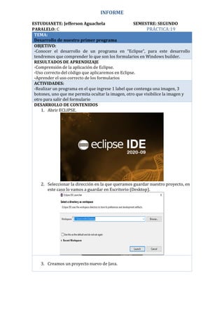 INFORME
ESTUDIANETE: Jefferson Aguachela SEMESTRE: SEGUNDO
PARALELO: C PRÁCTICA:19
TEMA:
Desarrollo de nuestro primer programa
OBJETIVO:
-Conocer el desarrollo de un programa en “Eclipse”, para este desarrollo
tendremos que comprender lo que son los formularios en Windows builder.
RESULTADOS DE APRENDIZAJE
-Comprensión de la aplicación de Eclipse.
-Uso correcto del código que aplicaremos en Eclipse.
-Aprender el uso correcto de los formularios
ACTIVIDADES:
-Realizar un programa en el que ingrese 1 label que contenga una imagen, 3
botones, uno que me permita ocultar la imagen, otro que visibilice la imagen y
otro para salir del formulario
DESARROLLO DE CONTENIDOS
1. Abrir ECLIPSE.
2. Seleccionar la dirección en la que queramos guardar nuestro proyecto, en
este caso lo vamos a guardar en Escritorio (Desktop).
3. Creamos un proyecto nuevo de Java.
 