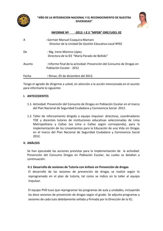 “AÑO DE LA INTEGRACION NACIONAL Y EL RECONOCIMIENTO DE NUESTRA
                                      DIVERSIDAD”


                      INFORME Nº       -2012- I.E.E “MPDB”-DRE/UGEL 02

A                 : Germán Manuel Coaquira Mamani
                     Director de la Unidad De Gestión Educativa Local Nº02

De                 : Mg. Irene Moreno López
                    Directora de la IEE “María Parado de Bellido”

Asunto            : Informe final de la actividad: Prevención del Consumo de Drogas en
                  Población Escolar - 2012

Fecha              : Rímac, 05 de diciembre del 2012.

Tengo el agrado de dirigirme a usted, en atención a la acción mencionada en el asunto
para informarle lo siguiente:

I. ANTECEDENTES

     1.1. Actividad: Prevención del Consumo de Drogas en Población Escolar en el marco
          del Plan Nacional de Seguridad Ciudadana y Convivencia Social- 2012.

     1.2. Taller de reforzamiento dirigido a equipo impulsor: directivos, coordinadores
          TOE y docentes tutores de instituciones educativas seleccionadas de Lima
          Metropolitana y Callao (va Lima o Callao según corresponda), para la
          implementación de los Lineamientos para la Educación de una Vida sin Drogas
          en el marco del Plan Nacional de Seguridad Ciudadana y Convivencia Social
          2012.

II. ANÀLISIS

     Se han ejecutado las acciones previstas para la implementación de la actividad:
     Prevención del Consumo Drogas en Población Escolar, las cuales se detallan a
     continuación:

     II.1 Desarrollo de sesiones de Tutoría con énfasis en Prevención de drogas
      El desarrollo de las sesiones de prevención de drogas se realizó según lo
      reprogramado en el plan de tutoría, tal como se indico en la taller al equipo
      impulsor.

     El equipo PVD tuvo que reprogramar los programas de aula y unidades, incluyendo
     las doce sesiones de prevención de drogas según el grado. Se adjunta programas y
     sesiones de cada tuto debidamente sellada y firmada por la Dirección de la IE).
 