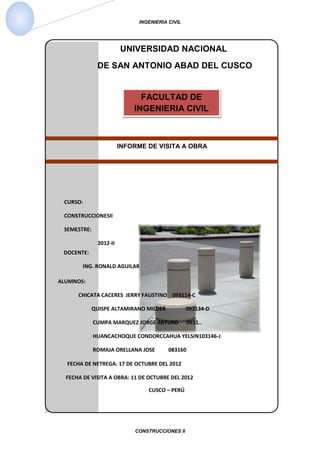 INGENIERIA CIVIL




                        UNIVERSIDAD NACIONAL
              DE SAN ANTONIO ABAD DEL CUSCO


                              FACULTAD DE
                            INGENIERIA CIVIL



                        INFORME DE VISITA A OBRA




 CURSO:

 CONSTRUCCIONESII

 SEMESTRE:

              2012-II
 DOCENTE:

        ING. RONALD AGUILAR

ALUMNOS:

      CHICATA CACERES JERRY FAUSTINO 093114-C

            QUISPE ALTAMIRANO MILDER            093134-D

             CUMPA MARQUEZ JORGE ARTURO          0931..

             HUANCACHOQUE CONDORCCAHUA YELSIN103146-J

             ROMAJA ORELLANA JOSE       083160

  FECHA DE NETREGA: 17 DE OCTUBRE DEL 2012

  FECHA DE VISITA A OBRA: 11 DE OCTUBRE DEL 2012

                                CUSCO – PERÚ




                            CONSTRUCCIONES II
 