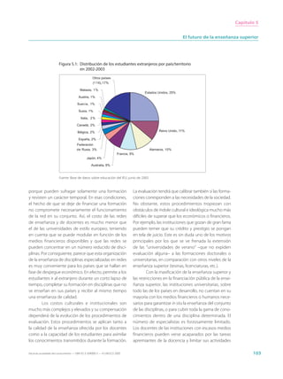 Capítulo 5


                                                                                                             El futuro de la enseñanza superior




                        Figura 5.1: Distribución de los estudiantes extranjeros por país/territorio
                                    en 2002-2003
                                                   Otros países
                                                   (1 16), 17%

                                         Malasia, 1%
                                                                                       Estados Unidos, 25%
                                        Austria, 1%

                                       Suecia, 1%

                                        Suiza, 1%

                                         Italia, 2%

                                      Canadá, 2%

                                       Bélgica, 2%                                             Reino Unido, 11%

                                        España, 2%
                                       Federación
                                      de Rusia, 3%                                        Alemania, 10%
                                                                       Francia, 9%
                                              Japón, 4%

                                                  Australia, 8%


                        Fuente: Base de datos sobre educación del IEU, junio de 2005.


porque pueden sufragar solamente una formación                                   La evaluación tendrá que calibrar también si las forma-
y revisten un carácter temporal. En esas condiciones,                            ciones corresponden a las necesidades de la sociedad.
el hecho de que se deje de financiar una formación                               No obstante, estos procedimientos tropiezan con
no compromete necesariamente el funcionamiento                                   obstáculos de índole cultural e ideológica mucho más
de la red en su conjunto. Así, el costo de las redes                             difíciles de superar que los económicos o financieros.
de enseñanza y de docentes es mucho menor que                                    Por ejemplo, las instituciones que gozan de gran fama
el de las universidades de estilo europeo, teniendo                              pueden temer que su crédito y prestigio se pongan
en cuenta que se puede modular en función de los                                 en tela de juicio. Este es sin duda uno de los motivos
medios financieros disponibles y que las redes se                                principales por los que se ve frenada la extensión
pueden concentrar en un número reducido de disci-                                de las “universidades de verano” –que no expiden
plinas. Por consiguiente, parece que esta organización                           evaluación alguna– a las formaciones doctorales o
de la enseñanza de disciplinas especializadas en redes                           universitarias, en comparación con otros niveles de la
es muy conveniente para los países que se hallan en                              enseñanza superior (tesinas, licenciaturas, etc.).
fase de despegue económico. En efecto, permite a los                                      Con la masificación de la enseñanza superior y
estudiantes ir al extranjero durante un corto lapso de                           las restricciones en la financiación pública de la ense-
tiempo, completar su formación en disciplinas que no                             ñanza superior, las instituciones universitarias, sobre
se enseñan en sus países y recibir al mismo tiempo                               todo las de los países en desarrollo, no cuentan en su
una enseñanza de calidad.                                                        mayoría con los medios financieros o humanos nece-
        Los costos culturales e institucionales son                              sarios para garantizar in situ la enseñanza del conjunto
mucho más complejos y elevados y su compensación                                 de las disciplinas, o para cubrir toda la gama de cono-
dependerá de la evolución de los procedimientos de                               cimientos dentro de una disciplina determinada. El
evaluación. Estos procedimientos se aplican tanto a                              número de especialistas es forzosamente limitado.
la calidad de la enseñanza ofrecida por los docentes                             Los docentes de las instituciones con escasos medios
como a la capacidad de los estudiantes para asimilar                             financieros pueden verse acaparados por las tareas
los conocimientos transmitidos durante la formación.                             apremiantes de la docencia y limitar sus actividades

Hacia las sociedades del conocimiento — ISBN 92-3-304000-3 — © UNESCO 2005                                                                         103
 