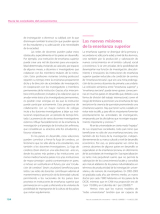Hacia las sociedades del conocimiento




            de investigación o disminuir su calidad, con lo que
            disminuyen también la atracción que pueden ejercer           Las nuevas misiones
            en los estudiantes y su adecuación a las necesidades
            de la sociedad.
                                                                         de la enseñanza superior
                    Las redes de docentes pueden paliar estos            La enseñanza superior se distingue de la primaria y
            obstáculos, especialmente en los países en desarrollo.       secundaria no sólo por la edad y nivel de los alumnos,
            Por ejemplo, una institución de enseñanza superior           sino también por la producción y valorización de
            puede crear una red de docentes para una especia-            nuevos conocimientos en el ámbito cultural, social
            lidad determinada, invitando así cada año, por espacio       y económico. Si se ven privadas de la posibilidad de
            de algunos meses, a docentes o investigadores que            desempeñar esa función de investigación, descubri-
            colaboran con los miembros titulares de la institu-          miento e innovación, las instituciones de enseñanza
            ción. Estos profesores visitantes (visiting professors)      superior quedan reducidas a la condición de centros
            reparten su tiempo entre la enseñanza propiamente            de “enseñanza terciaria”, que son una mera prolonga-
            dicha y la dirección de actividades de investigación,        ción de los centros docentes de primaria y secundaria.
            en cooperación con los investigadores o miembros             La confusión semántica entre “enseñanza superior” y
            permanentes de la institución. Gracias a los intercam-       “enseñanza terciaria” puede tener graves consecuen-
            bios entre profesores invitados y las relaciones que se      cias en muchos países en desarrollo que, debido a una
            anudan entre éstos y los investigadores permanentes,         forma de división del trabajo internacional, corren el
            es posible crear sinergias en las que la institución         riesgo de limitarse a promover una enseñanza de tipo
            puede participar activamente. Esta perspectiva de            terciario en la creencia de que están promoviendo una
            colaboración con un mayor número de colegas                  enseñanza superior. Hay que tener sumo cuidado en
            incita a los docentes-investigadores a dejar sus insti-      evitar este escollo, y para ello es importante fomentar
            tuciones respectivas por un periodo de tiempo limi-          prioritariamente las actividades de investigación,
            tado. La presencia de varios docentes-investigadores         empezando por las disciplinas que no exigen equipa-
            externos influye favorablemente en la enseñanza, la          miento importante y oneroso.15
            investigación y el prestigio de la institución anfitriona,            Al ser las universidades en cierto modo “espejos”
            que consolida así su atractivo ante los estudiantes y        de sus respectivas sociedades, todo país tiene que
            futuros visitantes.                                          beneficiarse no sólo de una enseñanza terciaria, sino
                    En los países en desarrollo, estas soluciones        también de los frutos de la investigación, indepen-
            pueden contribuir a frenar la fuga de cerebros, un           dientemente de su marco cultural y nivel de desarrollo
            fenómeno que no sólo afecta a los estudiantes, sino          económico. Por eso, es preocupante ver cómo los
            también a los docentes-investigadores. La fuga de            centros docentes de algunos países en desarrollo se
            cerebros (brain drain) en una sola dirección –esto es,       especializan en la enseñanza terciaria, en detrimento
            desde los países más pobres y las instituciones con          de las actividades de investigación. Esa especialización
            menos medios hacia los países ricos y las instituciones      es tanto más perjudicial cuanto que no permite la
            de mayor prestigio– podría contrarrestarse en parte,         valorización de los conocimientos locales y consolida
            e incluso ser sustituida en el futuro, por una “circula-     aún más el adelanto de los países industrializados en
            ción de cerebros” (brain circulation) beneficiosa para       términos de productividad de la investigación univer-
            todos. Las redes de docentes contribuyen además al           sitaria y de número de investigadores. En 2002-2003
            mantenimiento y promoción de la diversidad cultural,         se graduaba cada año, por término medio, un nuevo
            permitiendo a los nacionales de los países bien              doctor por cada 7.000 habitantes en los países de la
            provistos en instituciones de enseñanza superior que         OCDE, mientras que en Chile esa proporción era de
            permanezcan en su país y ofreciendo a los visitantes la      1 por 110.000 y en Colombia de 1 por 220.000.16
            posibilidad de impregnarse de la cultura de los países                Hemos visto que los nuevos modelos de
            que visitan regularmente.                                    “redes universitarias” tendrán que ser capaces de

104                                                                         Hacia las sociedades del conocimiento — ISBN 92-3-304000-3 — © UNESCO 2005
 