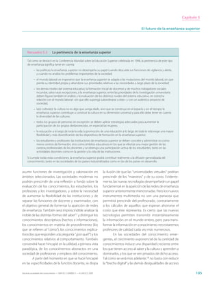 Capítulo 5


                                                                                                         El futuro de la enseñanza superior




     Recuadro 5.3              La pertinencia de la enseñanza superior

     Tal como se destacó en la Conferencia Mundial sobre la Educación Superior celebrada en 1998, la pertinencia de este tipo
     de enseñanza significa tener en cuenta:
           – las políticas: la enseñanza superior no desempeña su papel cuando descuida sus funciones de vigilancia y alerta,
             y cuando no analiza los problemas importantes de la sociedad;
           – el mundo laboral: es imperativo que la enseñanza superior se adapte a las mutaciones del mundo laboral, sin que
             pierda su identidad propia y abandone sus prioridades relativas a las necesidades a largo plazo de la sociedad;
           – los demás niveles del sistema educativo: la formación inicial de docentes y de muchos trabajadores sociales
             incumbe, salvo raras excepciones, a la enseñanza superior; entre las prioridades de la investigación universitaria
             deben figurar también el análisis y la evaluación de los distintos niveles del sistema educativo, en estrecha
             relación con el mundo laboral –sin que ello suponga subordinarse a éste– y con un auténtico proyecto de
             sociedad;
           – la(s) cultura(s): la cultura no es algo que venga dado, sino que se construye en el espacio y en el tiempo; la
             enseñanza superior contribuye a construir la cultura en su dimensión universal y para ello debe tener en cuenta
             la diversidad de las culturas;
           – todos los grupos de personas sin excepción: se deben aplicar estrategias adecuadas para aumentar la
             participación de los grupos desfavorecidos, en especial las mujeres;
           – la educación a lo largo de toda la vida: la promoción de una educación a lo largo de toda la vida exige una mayor
             flexibilidad y más diversificación de los dispositivos de formación en la enseñanza superior;
           – los estudiantes y profesores: las instituciones de enseñanza superior se deben concebir y administrar no como
             meros centros de formación, sino como ámbitos educativos en los que se efectúe una mejor gestión de las
             carreras profesionales de los docentes y se obtenga una participación activa de los estudiantes, tanto en las
             actividades docentes como en la gestión y la vida de las instituciones.

     Si cumple todas estas condiciones, la enseñanza superior podrá contribuir realmente a la difusión generalizada del
     conocimiento, tanto en las sociedades de los países industrializados como en las de los países en desarrollo.


asumir funciones de investigación y valorización en                          la ilusión de que las “universidades virtuales” podrían
ámbitos seleccionados. Las sociedades modernas no                            prescindir de los “maestros” y de su costo. Evidente-
podrán prescindir de una reflexión a fondo sobre la                          mente, las nuevas tecnologías desempeñarán un papel
evaluación de los conocimientos, los estudiantes, los                        fundamental en la aparición de las redes de enseñanza
profesores y los investigadores, y sobre la necesidad                        superior anteriormente mencionadas. Pero los nuevos
de aumentar la flexibilidad de las instituciones y de                        instrumentos multimedia no son una panacea que
separar las funciones de docente y examinador, con                           permitirá prescindir del profesorado, contrariamente
el objetivo general de fomentar la aparición de redes                        a los cálculos de aquellos que esperan ahorrarse el
de enseñanza. También será imprescindible analizar la                        costo que éste representa. Es cierto que las nuevas
índole de las distintas formas del saber17 y distinguir los                  tecnologías permiten transmitir instantáneamente
conocimientos descriptivos (hechos e informaciones),                         la información en el mundo entero, pero para trans-
los conocimientos en materia de procedimiento (los                           formar la información en conocimiento necesitaremos
que se refieren al “cómo”), los conocimientos explica-                       profesores de calidad cada vez más numerosos.
tivos (los que responden a la pregunta “¿por qué?”) y los                             En las sociedades del conocimiento emer-
conocimientos relativos al comportamiento. También                           gentes, el crecimiento exponencial de la cantidad de
convendrá hacer hincapié en la utilidad, a primera vista                     conocimientos induce una disparidad creciente entre
paradójica, de los conocimientos abstractos en una                           los que tienen acceso al saber y la cultura y aprenden a
sociedad de profesiones y empleos del conocimiento.                          dominarlos, y los que se ven privados de dicho acceso.
         A partir del momento en que se hace hincapié                        Tal como se verá más adelante,18 no basta con reducir
en las especificidades de la función docente, se disipa                      la “brecha digital” y las demás desigualdades de acceso

Hacia las sociedades del conocimiento — ISBN 92-3-304000-3 — © UNESCO 2005                                                                     105
 