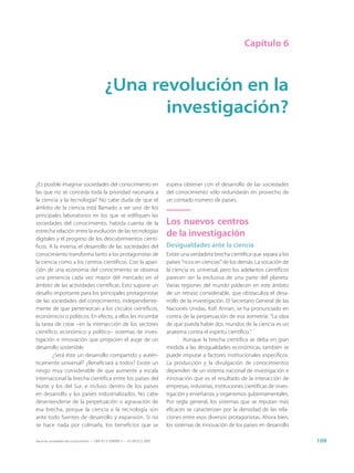 Capítulo 6



                                            ¿Una revolución en la
                                                   investigación?


¿Es posible imaginar sociedades del conocimiento en                          espera obtener con el desarrollo de las sociedades
las que no se conceda toda la prioridad necesaria a                          del conocimiento sólo redundarán en provecho de
la ciencia y la tecnología? No cabe duda de que el                           un contado número de países.
ámbito de la ciencia está llamado a ser uno de los
principales laboratorios en los que se edifiquen las
sociedades del conocimiento, habida cuenta de la                             Los nuevos centros
estrecha relación entre la evolución de las tecnologías
digitales y el progreso de los descubrimientos cientí-
                                                                             de la investigación
ficos. A la inversa, el desarrollo de las sociedades del                     Desigualdades ante la ciencia
conocimiento transforma tanto a los protagonistas de                         Existe una verdadera brecha científica que separa a los
la ciencia como a los centros científicos. Con la apari-                     países “ricos en ciencias” de los demás. La vocación de
ción de una economía del conocimiento se observa                             la ciencia es universal, pero los adelantos científicos
una presencia cada vez mayor del mercado en el                               parecen ser la exclusiva de una parte del planeta.
ámbito de las actividades científicas. Esto supone un                        Varias regiones del mundo padecen en este ámbito
desafío importante para los principales protagonistas                        de un retraso considerable, que obstaculiza el desa-
de las sociedades del conocimiento, independiente-                           rrollo de la investigación. El Secretario General de las
mente de que pertenezcan a los círculos científicos,                         Naciones Unidas, Kofi Annan, se ha pronunciado en
económicos o políticos. En efecto, a ellos les incumbe                       contra de la perpetuación de esa asimetría: “La idea
la tarea de crear –en la intersección de los sectores                        de que pueda haber dos mundos de la ciencia es un
científico, económico y político– sistemas de inves-                         anatema contra el espíritu científico.”
tigación e innovación que propicien el auge de un                                    Aunque la brecha científica se deba en gran
desarrollo sostenible.                                                       medida a las desigualdades económicas, también se
        ¿Será éste un desarrollo compartido y autén-                         puede imputar a factores institucionales específicos.
ticamente universal? ¿Beneficiará a todos? Existe un                         La producción y la divulgación de conocimientos
riesgo muy considerable de que aumente a escala                              dependen de un sistema nacional de investigación e
internacional la brecha científica entre los países del                      innovación que es el resultado de la interacción de
Norte y los del Sur, e incluso dentro de los países                          empresas, industrias, instituciones científicas de inves-
en desarrollo y los países industrializados. No cabe                         tigación y enseñanza, y organismos gubernamentales.
desentenderse de la perpetuación o agravación de                             Por regla general, los sistemas que se reputan más
esa brecha, porque la ciencia y la tecnología son                            eficaces se caracterizan por la densidad de las rela-
ante todo fuentes de desarrollo y expansión. Si no                           ciones entre esos diversos protagonistas. Ahora bien,
se hace nada por colmarla, los beneficios que se                             los sistemas de innovación de los países en desarrollo

Hacia las sociedades del conocimiento — ISBN 92-3-304000-3 — © UNESCO 2005                                                               109
 
