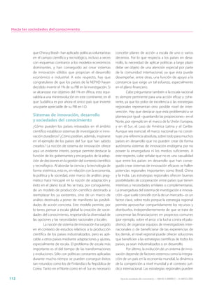 Hacia las sociedades del conocimiento




            que China y Brasil– han aplicado políticas voluntaristas    concebir planes de acción a escala de uno o varios
            en el campo científico y tecnológico, incluso a veces       decenios. Por lo que respecta a los países en desa-
            con esquemas contrarios a los modelos económicos            rrollo, la necesidad de aplicar políticas a largo plazo
            dominantes, y han conseguido así crear sistemas             debe ser objeto de una atención especial por parte
            de innovación sólidos que propician el desarrollo           de la comunidad internacional, ya que ésta puede
            económico e industrial. A este respecto, hay que            desempeñar, entre otras, una función de apoyo a la
            congratularse de que los países de la NEPAD hayan           constancia que exige un tal esfuerzo, especialmente
            decidido invertir el 1% de su PIB en la investigación. Si   en el plano financiero.
            se alcanzase ese objetivo del 1% en África, esto equi-               Cabe preguntarse también si la escala nacional
            valdría a una minirrevolución en este continente, en el     es siempre pertinente para una acción eficaz y cohe-
            que Sudáfrica es por ahora el único país que invierte       rente, ya que los polos de excelencia o las estrategias
            una parte apreciable de su PIB en I-D.                      regionales representan otro posible nivel de inter-
                                                                        vención. Hay que destacar que esta problemática se
            Sistemas de innovación, desarrollo                          plantea por igual –guardando las proporciones– en el
            y sociedades del conocimiento                               Norte, por ejemplo en el marco de la Unión Europea,
            ¿Cómo pueden los países retrasados en el ámbito             y en el Sur, el caso de América Latina y el Caribe.
            científico establecer sistemas de investigación e inno-     Aunque sea esencial, el marco nacional ya no consti-
            vación duraderos? ¿Cómo podrían, además, inspirarse         tuye una referencia absoluta, sobre todo para muchos
            en el ejemplo de los países del Sur que han sabido          países en desarrollo que no pueden crear de forma
            crearlos? La noción de sistema de innovación ofrece         autónoma sistemas de innovación endógena por no
            aquí un evidente interés, porque permite destacar la        poseer la envergadura ni los medios suficientes. A
            función de los gobernantes y encargados de la adop-         este respecto, cabe señalar que no es una casualidad
            ción de decisiones en la gestión del contexto científico    que entre los países en desarrollo que han conse-
            y tecnológico. Al abordar la ciencia y la tecnología de     guido crear sistemas de innovación eficaces se hallen
            forma sistémica, esto es, en relación con la economía,      potencias regionales importantes como Brasil, China
            la política y la sociedad, este marco de análisis prag-     y la India. Las estrategias regionales ofrecen buenas
            mático hace hincapié en la noción de adaptación y           posibilidades de cooperación entre países que tienen
            éxito en el plano local. No se trata, por consiguiente,     intereses y necesidades similares o complementarias.
            de un modelo de producción científico destinado a           La envergadura del sistema de investigación e innova-
            reemplazar los ya existentes, sino de un marco de           ción –que suele coincidir con la de un mercado– es un
            análisis destinado a poner de manifiesto las posibili-      factor clave, sobre todo porque la estrategia regional
            dades de acción concreta. Este modelo permite, por          permite aprovechar compartidamente los recursos y
            lo tanto, pensar a escala global la creación de socie-      distribuirlos. Independientemente de que se trate de
            dades del conocimiento, respetando la diversidad de         concentrar las financiaciones en proyectos comunes
            las opciones y las necesidades nacionales y locales.        (por ejemplo, sobre el arroz o la lucha contra el palu-
                    La noción de sistema de innovación ha surgido       dismo), de organizar equipos de investigadores inter-
            en el contexto de estudios relativos a la producción        nacionales o de beneficiarse de las experiencias de
            científica de los países industrializados, pero es apli-    los demás, el nivel regional puede ofrecer soluciones
            cable a otros países mediante adaptaciones y ajustes,       que beneficien a las estrategias científicas de todos los
            especialmente de escala. El problema de escala más          países, ya sean industrializados o en desarrollo.
            importante es el del tiempo de las transformaciones                  Por último, la evolución de un sistema de inno-
            y evoluciones. Sólo con políticas constantes aplicadas      vación depende de factores externos como la integra-
            durante mucho tiempo se pueden conseguir éxitos             ción de un país en la economía mundial, la dinámica
            tan rotundos como los de Finlandia o la República de        de la competición a nivel mundial y el contexto jurí-
            Corea. Tanto en el Norte como en el Sur es necesario        dico internacional. Las estrategias regionales pueden

112                                                                        Hacia las sociedades del conocimiento — ISBN 92-3-304000-3 — © UNESCO 2005
 