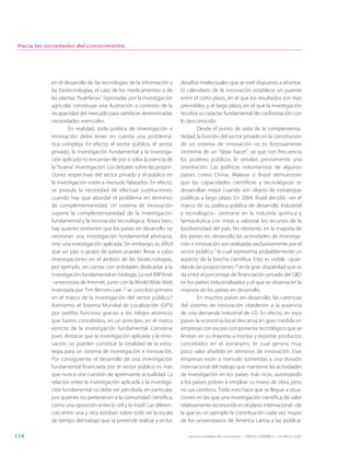Hacia las sociedades del conocimiento




            en el desarrollo de las tecnologías de la información y      desafíos intelectuales que se esté dispuesto a afrontar.
            las biotecnologías, el caso de los medicamentos o de         El calendario de la innovación establece un puente
            las plantas “huérfanas” (ignoradas por la investigación      entre el corto plazo, en el que los resultados son más
            agrícola) constituye una ilustración a contrario de la       previsibles, y el largo plazo, en el que la investigación
            incapacidad del mercado para satisfacer determinadas         recobra su carácter fundamental de confrontación con
            necesidades esenciales.                                      lo desconocido.
                    En realidad, toda política de investigación e                Desde el punto de vista de la complementa-
            innovación debe tener en cuenta una problemá-                riedad, la función del sector privado en la constitución
            tica compleja. En efecto, el sector público, el sector       de un sistema de innovación no es forzosamente
            privado, la investigación fundamental y la investiga-        sinónima de un “dejar hacer”, ya que con frecuencia
            ción aplicada no encarnan de por sí solos la esencia de      los poderes públicos le señalan previamente una
            la “buena” investigación. Los debates sobre las propor-      orientación. Las políticas voluntaristas de algunos
            ciones respectivas del sector privado y el público en        países como China, Malasia o Brasil demuestran
            la investigación están a menudo falseados. En efecto,        que las capacidades científicas y tecnológicas se
            se postula la necesidad de efectuar sustituciones,           desarrollan mejor cuando son objeto de estrategias
            cuando hay que abordar el problema en términos               públicas a largo plazo. En 2004, Brasil decidió –en el
            de complementariedad. Un sistema de innovación               marco de su política pública de desarrollo industrial
            supone la complementariedad de la investigación              y tecnológico– centrarse en la industria química y
            fundamental y la innovación tecnológica. Ahora bien,         farmacéutica con miras a valorizar los recursos de la
            hay quienes sostienen que los países en desarrollo no        biodiversidad del país. No obstante, en la mayoría de
            necesitan una investigación fundamental abstracta,           los países en desarrollo las actividades de investiga-
            sino una investigación aplicada. Sin embargo, es difícil     ción e innovación son realizadas exclusivamente por el
            que un país o grupo de países puedan llevar a cabo           sector público,7 lo cual representa probablemente un
            investigaciones en el ámbito de las biotecnologías,          aspecto de la brecha científica. Esto es visible –guar-
            por ejemplo, sin contar con entidades dedicadas a la         dando las proporciones–8 en la gran disparidad que se
            investigación fundamental en biología. La red ARPAnet        da entre el porcentaje de financiación privada del GIID
            –antecesora de Internet, junto con la World Wide Web         en los países industrializados y el que se observa en la
            inventada por Tim Berners-Lee–5 se concibió primero          mayoría de los países en desarrollo.
            en el marco de la investigación del sector público.6                 En muchos países en desarrollo, las carencias
            Asimismo, el Sistema Mundial de Localización (GPS)           del sistema de innovación obedecen a la ausencia
            por satélite funciona gracias a los relojes atómicos         de una demanda industrial de I-D. En efecto, en esos
            que fueron concebidos, en un principio, en el marco          países la economía local descansa en gran medida en
            estricto de la investigación fundamental. Conviene           empresas con escaso componente tecnológico que se
            pues destacar que la investigación aplicada y la inno-       limitan, en su mayoría, a montar y exportar productos
            vación no pueden constituir la totalidad de la estra-        concebidos en el extranjero, lo cual genera muy
            tegia para un sistema de investigación e innovación.         poco valor añadido en términos de innovación. Esas
            Por consiguiente, el desarrollo de una investigación         empresas están a menudo sometidas a una división
            fundamental financiada por el sector público es más          internacional del trabajo que mantiene las actividades
            que nunca una cuestión de apremiante actualidad. La          de investigación en los países más ricos, autorizando
            relación entre la investigación aplicada y la investiga-     a los países pobres a emplear su mano de obra, pero
            ción fundamental no debe ser percibida, en particular        no sus cerebros. Todo esto hace que se llegue a situa-
            por quienes no pertenecen a la comunidad científica,         ciones en las que una investigación científica de valor
            como una oposición entre lo útil y lo inútil. Las diferen-   relativamente reconocido en el plano internacional –de
            cias entre una y otra estriban sobre todo en la escala       la que es un ejemplo la contribución cada vez mayor
            de tiempo del trabajo que se pretende realizar y en los      de los universitarios de América Latina a las publica-

114                                                                         Hacia las sociedades del conocimiento — ISBN 92-3-304000-3 — © UNESCO 2005
 