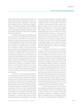 Capítulo 6


                                                                                                      ¿Una revolución en la investigación?




ciones internacionales– tenga pocas repercusiones en                         crear un contexto favorable en este ámbito. Desde
el desarrollo económico e industrial. En cambio, los                         este punto de vista, reviste gran importancia adoptar
países de Asia Oriental y Sudoriental –encabezados                           medidas que inciten al sector privado a invertir en I-D
por la República de Corea, Hong Kong, Singapur y                             y alienten a la comunidad científica a orientar una
Taiwán, y secundados por Filipinas, Indonesia, Malasia                       parte de su labor hacia la innovación y el mercado.
y Tailandia– han conseguido abrirse paso en sectores                         Además, es esencial que las normas y reglas estable-
con un componente tecnológico importante, combi-                             cidas puedan someterse a una evaluación fiable e
nando políticas selectivas de importación y estrategias                      independiente que se ajuste al máximo a los criterios
agresivas de exportación.                                                    internacionales, de manera que se saque provecho
        El problema de los países en desarrollo estriba                      de las experiencias de otros países y se faciliten una
en que a menudo no consiguen basar su crecimiento                            supervisión y un control transparentes, e incluso una
económico en el conocimiento y la innovación. Por                            reorientación de los proyectos. Los países africanos
ejemplo, en el Informe sobre la innovación como fuente                       asociados en el marco de la NEPAD han expresado
de desarrollo, publicado en 2005,9 el Grupo de Estudio                       su voluntad de explicitar más sus políticas científicas,
sobre los Objetivos del Milenio para el Desarrollo                           sometiéndolas al Mecanismo Africano de Evaluación
hace hincapié en la importancia de las infraestruc-                          entre Pares (MAEP) para que culminen en estrategias
turas (carreteras, energías y telecomunicaciones)                            eficaces a largo plazo.
que suministran servicios imprescindibles (reducción                                 En materia de financiación, los incentivos
del tiempo de transporte, flexibilidad y eficacia de la                      fiscales son el primer instrumento de que disponen
red eléctrica y rapidez de las comunicaciones). Las                          los Estados. Esos incentivos tienen que ser visibles
infraestructuras contribuyen de manera decisiva a la                         y han de adaptarse a la índole y el volumen de la
mejora de la productividad, pero a menudo se olvida                          empresa: una empresa joven dedicada a las nuevas
que las ganancias de productividad no se limitan al                          tecnologías no tiene las mismas necesidades que una
sector económico. El desarrollo de las infraestructuras                      empresa bien asentada. También se puede estimular
exige la movilización de un cúmulo considerable de                           la innovación otorgando subvenciones a los centros
conocimientos científicos, y su instalación y manteni-                       de investigación públicos o privados, o concediendo
miento a nivel local pueden generar nuevos conoci-                           créditos adaptados al riesgo que supone la inversión
mientos. En otras palabras, al basarse en tecnologías                        en investigación (préstamos a largo plazo, condiciones
más o menos perfeccionadas, las infraestructuras son                         supeditadas al éxito del proyecto, etc.). En efecto, la
un vector importante de innovación y desarrollo del                          innovación es una actividad que entraña una gran
conocimiento.                                                                parte de incertidumbre. De ahí que las inversiones en
        Ahora bien, en muchos países en desarrollo no                        innovación sean arriesgadas, tanto más cuanto que la
se considera que las infraestructuras formen parte de                        financiación de jóvenes empresas con un componente
un proceso de aprendizaje. Las políticas en materia de                       tecnológico importante exige capitales más cuan-
infraestructuras se conciben sobre todo como políticas                       tiosos que la financiación de las PYME tradicionales. La
industriales. Por regla general, los encargados de la                        función del Estado puede consistir entonces en invertir
adopción de decisiones efectúan distingos considera-                         en fondos privados de capital riesgo, que a su vez se
bles entre políticas industriales o agrícolas, políticas de                  encargarán de invertir en empresas tecnológicas.
investigación y políticas de educación. Sin embargo,                                 Los éxitos obtenidos por los nuevos países
la articulación de estos tres tipos de políticas podría                      industrializados, especialmente los asiáticos, demues-
permitir que se sentaran las bases para la realización                       tran que las políticas científicas y tecnológicas ocupan
de actividades de investigación y desarrollo a largo                         un lugar central en las estrategias de desarrollo
plazo. Aunque los protagonistas de un sistema de                             económico e industrial. Los organismos internacio-
investigación e innovación deben gozar de toda la                            nales, en especial los bancos de desarrollo, pueden
autonomía necesaria, son los gobiernos los que deben                         desempeñar un papel importante en la elaboración y

Hacia las sociedades del conocimiento — ISBN 92-3-304000-3 — © UNESCO 2005                                                                     115
 
