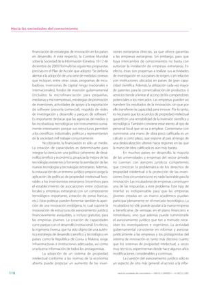 Hacia las sociedades del conocimiento




            financiación de estrategias de innovación en los países       siones extranjeras directas, ya que ofrece garantías
            en desarrollo. A este respecto, la Cumbre Mundial             a las empresas extranjeras. Sin embargo, para que
            sobre la Sociedad de la Información (Ginebra, 10-12 de        haya intercambio de conocimientos no basta con
            diciembre de 2003) formuló las siguientes propuestas          autorizar la instalación de empresas extranjeras. En
            precisas en el Plan de Acción que adoptó: “Se debería         efecto, éstas son propensas a realizar sus actividades
            alentar a la adopción de una serie de medidas conexas         de investigación en sus países de origen, o en relación
            que incluyan, entre otras cosas, programas de incu-           con instituciones ubicadas en países de gran capa-
            badoras, inversiones de capital riesgo (nacionales e          cidad científica. Además, la utilización cada vez mayor
            internacionales), fondos de inversión gubernamental           de patentes para la comercialización de productos o
            (incluidos la microfinanciación para pequeñas,                servicios tiende a limitar el acceso de los competidores
            medianas y microempresas), estrategias de promoción           potenciales a los mercados. Las empresas pueden así
            de inversiones, actividades de apoyo a la exportación         transferir los resultados de la innovación, sin que por
            de software (asesoría comercial), respaldo de redes           ello transfieran la capacidad para innovar. Por lo tanto,
            de investigación y desarrollo y parques de software.”         es necesario que los acuerdos de propiedad intelectual
            Es importante destacar que las agencias de medios o           garanticen una rentabilidad de la inversión científica y
            las incubadoras tecnológicas son instrumentos suma-           tecnológica. También conviene estar atento al tipo de
            mente interesantes porque sus estructuras permiten            personal local que se va a emplear. Contentarse con
            a los científicos, industriales, políticos y representantes   suministrar una mano de obra poco calificada es un
            de la sociedad civil trabajar conjuntamente.                  cálculo a corto plazo, que expone al país al riesgo de
                     No obstante, la financiación es sólo un medio.       una deslocalización ulterior hacia regiones en las que
            La creación de capacidades es determinante para               la mano de obra calificada es aún más barata.
            integrar la ciencia en una política coherente de desa-                En muchos países en desarrollo, la mayoría
            rrollo científico y económico, propiciar la mejora de las     de las universidades y empresas del sector privado
            tecnologías existentes y fomentar la asimilación de las       no cuentan con asesores jurídicos competentes
            nuevas tecnologías y tecnologías extranjeras. Además,         que conozcan la problemática de los derechos de
            la instauración de un entorno jurídico propicio exige la      propiedad intelectual o la protección de las inven-
            aplicación de políticas de propiedad intelectual favo-        ciones. Esta circunstancia no es nada favorable para la
            rables a los inversionistas extranjeros (incentivos para      innovación. Las incubadoras de empresas constituyen
            el establecimiento de asociaciones entre industrias           una de las respuestas a este problema. Este tipo de
            locales y empresas extranjeras con un componente              interfaz es indispensable para que las empresas
            tecnológico importante, creación de zonas francas,            jóvenes creadas en un marco académico puedan
            etc.). Estas políticas pueden fomentar también la apari-      participar plenamente en el mercado tecnológico. La
            ción de una innovación endógena, lo cual supone la            incubadora no sólo puede ayudar a la nueva empresa
            instauración de estructuras de asesoramiento jurídico         a beneficiarse de ventajas en el plano financiero e
            financieramente asequibles, o incluso gratuitas, para         inmobiliario, sino que además puede suministrarle
            las empresas jóvenes. La creación de capacidades              el asesoramiento jurídico que tan a menudo nece-
            corre parejas con el desarrollo institucional. En efecto,     sitan los investigadores e ingenieros. La actividad
            la ingeniería inversa, que ha sido objeto de una autén-       gubernamental consistente en informar y asesorar
            tica estrategia de desarrollo científico y tecnológico en     jurídicamente a las empresas y los protagonistas del
            países como la República de Corea o Malasia, exige            sistema de innovación es tanto más decisiva cuanto
            infraestructuras e instituciones adecuadas, así como          que los sistemas de propiedad intelectual, a veces
            una buena información de todos los protagonistas.             muy técnicos, experimentan desde hace algunos años
                     La adopción de un sistema de propiedad               modificaciones considerables y continuas.
            intelectual conforme a las normas de la economía                      La cuestión del asesoramiento jurídico sólo es
            abierta puede propiciar un aumento de las inver-              un aspecto de otra más general: el acceso a la infor-

116                                                                          Hacia las sociedades del conocimiento — ISBN 92-3-304000-3 — © UNESCO 2005
 