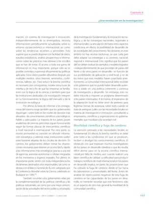 Capítulo 6


                                                                                                       ¿Una revolución en la investigación?




mación. Un sistema de investigación e innovación,                            de la investigación fundamental y la innovación tecno-
independientemente de su envergadura, necesita                               lógica, y de las estrategias nacionales, regionales e
informaciones periódicamente actualizadas sobre su                           internacionales. La articulación de todos estos aspectos
entorno socioeconómico e internacional, así como                             condiciona, en efecto, la posibilidad de desarrollo de
sobre las tendencias recientes y previsibles. Esto                           las sociedades del conocimiento. No obstante, en este
supone que se pueda disponer con facilidad de datos,                         ámbito no hay recetas exclusivas, ya que cada país
estudios estadísticos, análisis prospectivos e informa-                      debe adaptar sus estrategias a su contexto, nacional,
ciones sobre las prácticas más idóneas o los escollos                        regional e internacional. Esto significa que los países
que se han de evitar. El acceso a toda esa gama de                           del Sur deben evaluar los ejemplos y modelos logrados
información es muy importante, porque sólo así es                            –independientemente de que procedan de países del
posible controlar y supervisar eficazmente las políticas                     Norte o de otros países en desarrollo– en función de
aplicadas. Estos datos pueden difundirse después por                         sus posibilidades de aplicación a nivel local, y no de
múltiples medios: sitios Internet, seminarios, confe-                        los éxitos que esos modelos hayan cosechado ante-
rencias, talleres, etc. Para reducir la brecha científica                    riormente. La comunidad internacional debe recordar
es necesario, por consiguiente, instalar estructuras de                      a los gobiernos que no puede haber desarrollo autén-
interfaz y de red a fin de que las empresas se familia-                      tico y viable sin una política coherente y continua
ricen con la lógica de la ciencia, y también para que                        de investigación y desarrollo. Sin embargo, esto no
las instituciones dedicadas a la investigación integren                      debe inducirla a imponer un programa determinado
en su funcionamiento la lógica del mercado y de la                           a los países interesados. A la inversa, el imperativo de
innovación tecnológica.                                                      la adaptación local no debe servir de pretexto para
         Por último, la tarea de informar a los protago-                     legitimar formas de autarquía, sobre todo cuando se
nistas del sistema exige también que los gobernantes                         trata de averiguar cuáles son las necesidades locales en
dispongan –sobre todo en los niveles de decisión más                         materia de investigación e innovación, consultando a
elevados– de conocimientos científicos y tecnológicos                        empresarios, científicos y organizaciones no guberna-
fiables y adecuados. La mayoría de los países posee                          mentales que movilizan a la sociedad civil.
academias de ciencias, pero éstas siguen funcionando
según las formas clásicas de intercambios científicos                        Movilidad científica y fuga de cerebros
a nivel nacional e internacional. Por otra parte, su                         La atención prestada a las necesidades locales es
misión primordial no consiste en difundir informa-                           fundamental. En efecto, la brecha científica se debe
ción estratégica, y además estas instituciones suelen                        ante todo a las condiciones en que se producen,
estar bastante alejadas de los círculos de decisión. En                      reciben o divulgan los conocimientos científicos. El
cambio, los gobernantes deben tomar las disposi-                             obstáculo con que tropiezan muchos investigadores
ciones necesarias para obtener un acceso fácil y rápido                      de los países en desarrollo obedece a que les resulta
a las informaciones más estratégicas gracias a una red                       difícil abrirse paso en la escena científica interna-
de agencias, asesorías autónomas o células integradas                        cional por falta de medios, aun cuando realicen una
en los ministerios y órganos estatales. Por último, es                       labor científica de calidad. La dificultad para producir
importante poder emitir con toda independencia los                           trabajos científicos de nivel internacional en los países
dictámenes destinados a los responsables, tal como se                        en desarrollo explica, en parte, las proporciones que
destaca en el Marco General de Acción adoptado por                           ha cobrado la fuga de cerebros desde el Sur hacia
la Conferencia Mundial sobre la Ciencia celebrada en                         los laboratorios y universidades del Norte. Antes de
Budapest en 1999.10                                                          analizar las repercusiones negativas de esta fuga de
         También incumbe a los gobernantes velar por                         cerebros en las capacidades de los países en desa-
la complementariedad de las políticas científicas y las                      rrollo, es menester recordar que este fenómeno sólo
políticas industriales, así como por una mejor armoni-                       es un aspecto de otro más general: la movilidad de la
zación de las actividades del sector público y el privado,                   comunidad científica.

Hacia las sociedades del conocimiento — ISBN 92-3-304000-3 — © UNESCO 2005                                                                      117
 