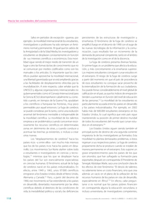 Hacia las sociedades del conocimiento




                     Salvo en periodos de excepción –guerras, por         persistentes de las estructuras de investigación y
            ejemplo–, la movilidad internacional de los estudiantes,      enseñanza. El fenómeno de la fuga de cerebros se
            investigadores o profesores ha sido siempre un fenó-          amplificó luego en el decenio de 1990 con el auge de
            meno normal y permanente. Al igual que los sabios de          las nuevas tecnologías de la información y la comu-
            la Antigüedad o de la Edad Media, los investigadores y        nicación, cuyo resultado fue un incremento de la
            estudiantes se desplazan constantemente en función            demanda de personal competente, tanto en el ámbito
            de sus intereses científicos o económicos. Esta movi-         de la investigación como en el de la docencia.
            lidad sigue siendo el mejor medio de transmitir de un                 La fuga de cerebros presenta diversas facetas.
            lugar a otro las formas tácitas de conocimiento que no        En primer lugar, es un problema que afecta a la educa-
            se comunican por medios codificados como son los              ción, y más concretamente a la enseñanza superior.
            manuales o los artículos. Es importante que los cien-         Los mejores estudiantes consiguen cursar estudios en
            tíficos puedan aprovechar la movilidad internacional,         el extranjero. El riesgo de la fuga de cerebros surge
            una libertad garantizada que se está ampliando gracias        a partir del momento en que el país de procedencia
            a las facilidades de desplazamiento ofrecidas por la          de esos estudiantes no consigue sacar provecho de
            mundialización. A este respecto, cabe señalar que la          la externalización de la formación de sus ciudadanos.
            UNESCO y algunas organizaciones internacionales no            Eso puede frenar considerablemente el nivel global de
            gubernamentales como el Consejo Internacional para            calificación en el país, ya que los índices de emigración
            la Ciencia (ICSU) desempeñaron cabalmente su come-            tienden a aumentar en función del nivel de educación
            tido cuando, en tiempos de la Guerra Fría, ayudaban           de las personas.13 La movilidad de los estudiantes es
            a los científicos a franquear las fronteras, muy poco         particularmente acusada entre los países en desarrollo
            permeables por aquel entonces. La fuga de cerebros            y los países industrializados. Por ejemplo, en 2002
            se puede considerar, por lo tanto, como una evolución         había más de 600.000 estudiantes extranjeros en los
            anormal del fenómeno inevitable e indispensable de            Estados Unidos, lo cual significa que este país sigue
            la movilidad científica. La movilidad de los talentos         manteniendo su posición de primer destino mundial
            empieza a ser problemática cuando concentran exce-            de todos los estudiantes del mundo que cursan estu-
            sivamente los recursos científicos en determinadas            dios en el extranjero.14
            zonas en detrimento de otras, y cuando conduce a                      Los Estados Unidos siguen siendo también el
            acentuar las brechas ya existentes, o incluso a crear         principal punto de destino de una segunda corriente
            otras nuevas.                                                 migratoria: la de los investigadores ya formados. Esta
                     Los “desplazamientos de cerebros” hacia los          movilidad no plantea demasiados problemas, si éstos
            países ricos –y entre ellos– son mucho más intensos           regresan a sus respectivos países. La fuga de cerebros
            que los de los países ricos hacia los países en desa-         propiamente dicha se produce cuando se instalan de
            rrollo. Los movimientos Sur-Norte atañen sobre todo           manera permanente en el extranjero. Esto supone un
            a estudiantes e investigadores en ciencias y tecno-           grave empobrecimiento para los países de los que
            logías,11 mientras que los que se desplazan hacia             son oriundos, que han sufragado su formación para
            los países del Sur son esencialmente especialistas            exportarlos después sin contrapartida. El Presidente de
            en ciencias humanas. El fenómeno actual de la fuga            Senegal, Abdulaye Wade, saca una conclusión clara de
            de cerebros nació en los países industrializados. En          los efectos de este fenómeno: “El desvío de talentos
            efecto, entre 1949 y 1965, unos 97.000 científicos            no solamente tiene un costo financiero, sino que crea
            emigraron a los Estados Unidos desde el Reino Unido,          además un vacío en el plano de la utilización de los
            Alemania y Canadá.12 Pero, a partir del decenio de            recursos humanos de los países en vías de desarrollo,
            1960, ese movimiento se fue extendiendo a los países          especialmente en África”.15 En efecto, cabe pregun-
            en desarrollo, desertados masivamente por las elites          tarse si es normal que los países pobres financien
            científicas debido al deterioro de las condiciones de         sin contrapartida alguna la educación secundaria, e
            vida, la inestabilidad política y social y las deficiencias   incluso universitaria, de investigadores competentes,

118                                                                          Hacia las sociedades del conocimiento — ISBN 92-3-304000-3 — © UNESCO 2005
 