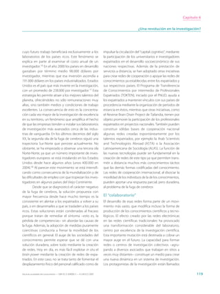 Capítulo 6


                                                                                                       ¿Una revolución en la investigación?




cuyo futuro trabajo beneficiará exclusivamente a los                         impulsar la circulación del “capital cognitivo”, mediante
laboratorios de los países ricos. Este fenómeno se                           la participación de los universitarios e investigadores
explica en parte al examinar el costo anual de un                            expatriados en el desarrollo socioeconómico de sus
investigador.16 En el año 2000 los países en desarrollo                      naciones respectivas. Además de la prestación de
gastaban por término medio 98.000 dólares por                                servicios a distancia, se han adoptado otras iniciativas
investigador, mientras que esa inversión ascendía a                          para crear redes de cooperación o apoyar las redes de
191.000 dólares en los países industrializados. Estados                      conocimientos ya establecidas entre los expatriados y
Unidos es el país que más invierte en la investigación,                      sus respectivos países. El Programa de Transferencia
con un promedio de 238.000 por investigador.17 Esta                          de Conocimientos por intermedio de Profesionales
estrategia les permite atraer a los mejores talentos del                     Expatriados (TOKTEN), iniciado por el PNUD, ayuda a
planeta, ofreciéndoles no sólo remuneraciones muy                            los expatriados a mantener vínculos con sus países de
altas, sino también medios y condiciones de trabajo                          procedencia mediante la organización de periodos de
excelentes. La consecuencia de esto es la concentra-                         estancia en éstos, mientras que otras iniciativas, como
ción cada vez mayor de la investigación de excelencia                        el Reverse Brain Drain Project de Tailandia, tienen por
en su territorio, un fenómeno que amplifica el hecho                         objeto promover la participación de los profesionales
de que las empresas tienden a instalar sus laboratorios                      expatriados en proyectos nacionales. También pueden
de investigación más avanzados cerca de las indus-                           constituir sólidas bases de cooperación nacional
trias de vanguardia. En los últimos decenios del siglo                       algunas redes creadas espontáneamente por los
XX, la segunda ola de la fuga de cerebros siguió una                         talentos expatriados, por ejemplo la Arab Scientists
trayectoria Sur-Norte que persiste actualmente. No                           and Technologists Abroad (ASTA) o la Asociación
obstante, se ha empezado a observar una tercera ola                          Latinoamericana de Sociología (ALAS). La función de
Norte-Norte, ya que un número importante de inves-                           las nuevas tecnologías puede ser fundamental en la
tigadores europeos se está instalando en los Estados                         creación de redes de este tipo ya que permiten trans-
Unidos desde hace algunos años (unos 400.000 en                              mitir a distancia muchos más conocimientos tácitos
2004).18 Al parecer este movimiento se está intensifi-                       que las demás formas codificadas del conocimiento.
cando como consecuencia de la mundialización y de                            Las redes de cooperación internacional, al disociar la
las dificultades de empleo con que tropiezan los inves-                      movilidad de los individuos de la de los conocimientos,
tigadores en algunos países del Viejo Continente.                            pueden aportar una respuesta parcial, pero duradera,
         Desde que se diagnosticó el carácter negativo                       al problema de la fuga de cerebros
de la fuga de cerebros, la solución propuesta con
mayor frecuencia desde hace mucho tiempo es la                               El “colaboratorio”
consistente en alentar a los expatriados a volver a su                       El desarrollo de esas redes forma parte de un movi-
país, o en desanimarles a que se trasladen a los países                      miento más vasto, que modifica incluso la forma de
ricos. Estas soluciones están condenadas al fracaso                          producción de los conocimientos científicos y tecno-
porque tratan de remediar el síntoma –esto es, la                            lógicos. El efecto creado por las redes electrónicas
pérdida de competencias– sin abordar las causas de                           en las redes científicas tradicionales ha provocado
la fuga. Además, la adopción de medidas puramente                            una transformación considerable del laboratorio,
coercitivas conduciría a frenar la movilidad de los                          centro por excelencia de la investigación científica.
científicos en general. El auge de las sociedades del                        Esta importante mutación está destinada a cobrar un
conocimiento permite esperar que se dé con una                               mayor auge en el futuro. La capacidad para formar
solución duradera, sobre todo mediante la creación                           redes o centros de investigación colectivos –agru-
de redes. Hoy en día, es más fácil explotar in situ el                       pando a diversos asociados que trabajan en sitios a
brain power mediante la creación de redes de expa-                           veces muy distantes– constituye un medio para crear
triados. En este caso, no se trata tanto de fomentar el                      una nueva dinámica en un sistema de investigación.
desplazamiento físico del personal calificado como de                        Los protagonistas de la investigación están llamados

Hacia las sociedades del conocimiento — ISBN 92-3-304000-3 — © UNESCO 2005                                                                      119
 