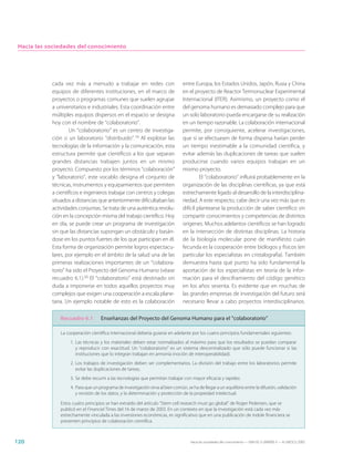 Hacia las sociedades del conocimiento




            cada vez más a menudo a trabajar en redes con                        entre Europa, los Estados Unidos, Japón, Rusia y China
            equipos de diferentes instituciones, en el marco de                  en el proyecto de Reactor Termonuclear Experimental
            proyectos o programas comunes que suelen agrupar                     Internacional (ITER). Asimismo, un proyecto como el
            a universitarios e industriales. Esta coordinación entre             del genoma humano es demasiado complejo para que
            múltiples equipos dispersos en el espacio se designa                 un solo laboratorio pueda encargarse de su realización
            hoy con el nombre de “colaboratorio”.                                en un tiempo razonable. La colaboración internacional
                    Un “colaboratorio” es un centro de investiga-                permite, por consiguiente, acelerar investigaciones,
            ción o un laboratorio “distribuido”.19 Al explotar las               que si se efectuasen de forma dispersa harían perder
            tecnologías de la información y la comunicación, esta                un tiempo inestimable a la comunidad científica, y
            estructura permite que científicos a los que separan                 evitar además las duplicaciones de tareas que suelen
            grandes distancias trabajen juntos en un mismo                       producirse cuando varios equipos trabajan en un
            proyecto. Compuesto por los términos “colaboración”                  mismo proyecto.
            y “laboratorio”, este vocablo designa el conjunto de                          El “colaboratorio” influirá probablemente en la
            técnicas, instrumentos y equipamientos que permiten                  organización de las disciplinas científicas, ya que está
            a científicos e ingenieros trabajar con centros y colegas            estrechamente ligado al desarrollo de la interdisciplina-
            situados a distancias que anteriormente dificultaban las             riedad. A este respecto, cabe decir una vez más que es
            actividades conjuntas. Se trata de una auténtica revolu-             difícil plantearse la producción de saber científico sin
            ción en la concepción misma del trabajo científico. Hoy              compartir conocimientos y competencias de distintos
            en día, se puede crear un programa de investigación                  orígenes. Muchos adelantos científicos se han logrado
            sin que las distancias supongan un obstáculo y basán-                en la intersección de distintas disciplinas. La historia
            dose en los puntos fuertes de los que participan en él.              de la biología molecular pone de manifiesto cuán
            Esta forma de organización permite logros espectacu-                 fecunda es la cooperación entre biólogos y físicos (en
            lares, por ejemplo en el ámbito de la salud una de las               particular los especialistas en cristalografía). También
            primeras realizaciones importantes de un “colabora-                  demuestra hasta qué punto ha sido fundamental la
            torio” ha sido el Proyecto del Genoma Humano (véase                  aportación de los especialistas en teoría de la infor-
            recuadro 6.1).20 El “colaboratorio” está destinado sin               mación para el desciframiento del código genético
            duda a imponerse en todos aquellos proyectos muy                     en los años sesenta. Es evidente que en muchas de
            complejos que exigen una cooperación a escala plane-                 las grandes empresas de investigación del futuro será
            taria. Un ejemplo notable de esto es la colaboración                 necesario llevar a cabo proyectos interdisciplinarios.

               Recuadro 6.1         Enseñanzas del Proyecto del Genoma Humano para el “colaboratorio”

               La cooperación científica internacional debería guiarse en adelante por los cuatro principios fundamentales siguientes:
                    1. Las técnicas y los materiales deben estar normalizados al máximo para que los resultados se puedan comparar
                       y reproducir con exactitud. Un “colaboratorio” es un sistema descentralizado que sólo puede funcionar si las
                       instituciones que lo integran trabajan en armonía (noción de interoperabilidad).
                    2. Los trabajos de investigación deben ser complementarios. La división del trabajo entre los laboratorios permite
                       evitar las duplicaciones de tareas,
                    3. Se debe recurrir a las tecnologías que permitan trabajar con mayor eficacia y rapidez.
                    4. Para que un programa de investigación sirva al bien común, se ha de llegar a un equilibrio entre la difusión, validación
                       y revisión de los datos, y la determinación y protección de la propiedad intelectual.

               Estos cuatro principios se han extraído del artículo “Stem cell research must go global” de Roger Pedersen, que se
               publicó en el Financial Times del 16 de marzo de 2003. En un contexto en que la investigación está cada vez más
               estrechamente vinculada a las inversiones económicas, es significativo que en una publicación de índole financiera se
               presenten principios de colaboración científica.



120                                                                                  Hacia las sociedades del conocimiento — ISBN 92-3-304000-3 — © UNESCO 2005
 