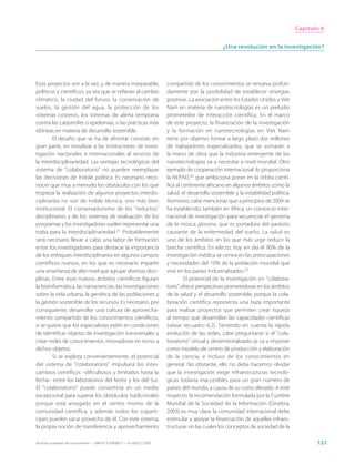 Capítulo 6


                                                                                                       ¿Una revolución en la investigación?




Esos proyectos son a la vez, y de manera inseparable,                        compartido de los conocimientos se renueva profun-
políticos y científicos, ya sea que se refieran al cambio                    damente por la posibilidad de establecer sinergias
climático, la ciudad del futuro, la conservación de                          positivas. La asociación entre los Estados Unidos y Viet
suelos, la gestión del agua, la protección de los                            Nam en materia de nanotecnologías es un preludio
sistemas costeros, los sistemas de alerta temprana                           prometedor de interacción científica. En el marco
contra las catástrofes o epidemias, o las prácticas más                      de este proyecto, la financiación de la investigación
idóneas en materia de desarrollo sostenible.                                 y la formación en nanotecnologías en Viet Nam
        El desafío que se ha de afrontar consiste, en                        tiene por objetivo formar a largo plazo dos millones
gran parte, en movilizar a las instituciones de inves-                       de trabajadores especializados, que se sumarán a
tigación nacionales e internacionales al servicio de                         la mano de obra que la industria emergente de las
la interdisciplinariedad. Las ventajas tecnológicas del                      nanotecnologías va a necesitar a nivel mundial. Otro
sistema de “colaboratorio” no pueden reemplazar                              ejemplo de cooperación internacional lo proporciona
las decisiones de índole política. Es necesario reco-                        la NEPAD,22 que ambiciona poner en la órbita cientí-
nocer que muy a menudo los obstáculos con los que                            fica al continente africano en algunos ámbitos como la
tropieza la realización de algunos proyectos interdis-                       salud, el desarrollo sostenible y la estabilidad política.
ciplinarios no son de índole técnica, sino más bien                          Asimismo, cabe mencionar que a principios de 2004 se
institucional. El conservadurismo de los “reductos”                          ha establecido, también en África, un consorcio inter-
disciplinarios y de los sistemas de evaluación de los                        nacional de investigación para secuenciar el genoma
programas y los investigadores suelen representar una                        de la mosca glossina, que es portadora del parásito
traba para la interdisciplinariedad.21 Probablemente                         causante de la enfermedad del sueño. La salud es
será necesario llevar a cabo una labor de formación                          uno de los ámbitos en los que más urge reducir la
entre los investigadores para destacar la importancia                        brecha científica. En efecto, hoy en día el 90% de la
de los enfoques interdisciplinarios en algunos campos                        investigación médica se centra en las preocupaciones
científicos nuevos, en los que es necesario impartir                         y necesidades del 10% de la población mundial que
una enseñanza de alto nivel que agrupe diversas disci-                       vive en los países industrializados.23
plinas. Entre esos nuevos ámbitos científicos figuran                                 El potencial de la investigación en “colabora-
la bioinformática, las nanociencias, las investigaciones                     torio” ofrece perspectivas prometedoras en los ámbitos
sobre la vida urbana, la genética de las poblaciones y                       de la salud y el desarrollo sostenible, porque la cola-
la gestión sostenible de los recursos. Es necesario, por                     boración científica representa una baza importante
consiguiente, desarrollar una cultura de aprovecha-                          para realizar proyectos que permiten crear riqueza
miento compartido de los conocimientos científicos,                          al tiempo que desarrollan las capacidades científicas
si se quiere que los especialistas estén en condiciones                      (véase recuadro 6.2). Teniendo en cuenta la rápida
de identificar objetos de investigación transversales y                      evolución de las redes, cabe preguntarse si el “cola-
crear redes de conocimientos innovadoras en torno a                          boratorio” virtual y desterritorializado se va a imponer
dichos objetos.                                                              como modelo de centro de producción y elaboración
        Si se explota convenientemente, el potencial                         de la ciencia, e incluso de los conocimientos en
del sistema de “colaboratorio” impulsará los inter-                          general. No obstante, ello no debe hacernos olvidar
cambios científicos –dificultosos y limitados hasta la                       que la investigación exige infraestructuras tecnoló-
fecha– entre los laboratorios del Norte y los del Sur.                       gicas todavía inaccesibles para un gran número de
El “colaboratorio” puede convertirse en un medio                             países del mundo, a causa de su costo elevado. A este
excepcional para superar los obstáculos tradicionales                        respecto, la recomendación formulada por la Cumbre
porque está arraigado en el centro mismo de la                               Mundial de la Sociedad de la Información (Ginebra,
comunidad científica, y además todos los copartí-                            2003) es muy clara: la comunidad internacional debe
cipes pueden sacar provecho de él. Con este sistema,                         estimular y apoyar la financiación de aquellas infraes-
la propia noción de transferencia y aprovechamiento                          tructuras sin las cuales los conceptos de sociedad de la

Hacia las sociedades del conocimiento — ISBN 92-3-304000-3 — © UNESCO 2005                                                                       121
 