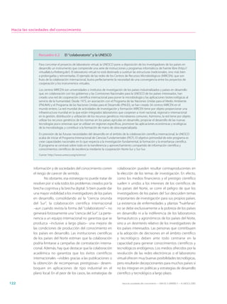 Hacia las sociedades del conocimiento




               Recuadro 6.2         El “colaboratorio” y la UNESCO

               Para concretar el proyecto de laboratorio virtual, la UNESCO pone a disposición de los investigadores de los países en
               desarrollo un instrumento que comprende una serie de instrucciones y programas informáticos de fuente libre (http://
               virtuallab.tu-freiberg.de/). El laboratorio virtual no está destinado a sustituir las estructuras tradicionales, sino más bien
               a prolongarlas y reinventarlas. El ejemplo de las redes de los Centros de Recursos Microbiológicos (MIRCEN), que son
               fruto de la colaboración internacional, ilustra perfectamente la necesidad de una convergencia entre los proyectos de
               cooperación y los instrumentos virtuales.

               Los centros MIRCEN son universidades o institutos de investigación de los países industrializados y países en desarrollo
               que, en colaboración con los gobiernos y las Comisiones Nacionales para la UNESCO de los países interesados, han
               creado una red de cooperación científica internacional para poner la microbiología y las aplicaciones biotecnológicas al
               servicio de la humanidad. Desde 1975, en asociación con el Programa de las Naciones Unidas para el Medio Ambiente
               (PNUMA) y el Programa de las Naciones Unidas para el Desarrollo (PNUD), se han creado 34 centros MIRCEN en el
               mundo entero. La red mundial de actividades de investigación y formación MIRCEN tiene por objeto proporcionar una
               infraestructura mundial en la que están integrados laboratorios que cooperan a nivel nacional, regional e internacional
               en la gestión, distribución y utilización de los recursos genéticos microbianos comunes. Asimismo, la red tiene por objeto
               utilizar los recursos genéticos de los rizomas en los países agrícolas en desarrollo, propiciar el desarrollo de las nuevas
               tecnologías poco onerosas que se utilizan en regiones específicas, promover las aplicaciones económicas y ecológicas
               de la microbiología, y contribuir a la formación de mano de obra especializada.

               En previsión de las futuras necesidades del desarrollo en el ámbito de la colaboración científica internacional, la UNESCO
               acaba de iniciar el Programa Internacional de Ciencias Fundamentales (PICF). El objetivo primordial de este programa es
               crear capacidades nacionales en lo que respecta a la investigación fundamental, la formación y la enseñanza científica.
               El programa se centrará sobre todo en la transferencia y aprovechamiento compartido de información científica y
               conocimientos científicos de excelencia mediante la cooperación Norte-Sur y Sur-Sur.
               Fuente: http://www.unesco.org/science/



            información y de sociedades del conocimiento corren                  colaboración pueden resultar contraproducentes en
            el riesgo de carecer de sentido.                                     la elección de los temas de investigación. En efecto,
                    No obstante, esa estrategia no puede tratar de               como los medios financieros y el prestigio científico
            resolver por sí sola todos los problemas creados por la              suelen ir unidos a los intereses de los científicos de
            brecha cognitiva y la brecha digital. Si bien puede dar              los países del Norte, se corre el peligro de que los
            una mayor visibilidad a los investigadores de los países             investigadores de los países del Sur descuiden temas
            en desarrollo, consolidando así la “ciencia oriunda                  importantes de investigación para sus propios países.
            del Sur”, la colaboración científica internacional                   La existencia de enfermedades y plantas “huérfanas”
            –aun cuando revista la forma del “colaboratorio”– no                 no se debe exclusivamente a la pobreza de los países
            generará forzosamente una “ciencia del Sur”. La perte-               en desarrollo ni a la indiferencia de los laboratorios
            nencia a un equipo internacional no garantiza que se                 farmacéuticos y agronómicos de los países del Norte,
            produzca –inclusive a largo plazo– una mejora de                     sino a un desinterés relativo de los investigadores de
            las condiciones de producción del conocimiento en                    los países interesados. Las personas que contribuyen
            los países en desarrollo. Las instituciones científicas              a la adopción de decisiones en el ámbito científico
            de los países del Norte estiman que la colaboración                  y tecnológico deben ante todo centrarse en la
            podría limitarse a campañas de contratación interna-                 capacidad para generar conocimientos científicos y
            cional. Además, hay que destacar que la colaboración                 tecnológicos endógenos. Los medios ofrecidos por la
            académica no garantiza que los éxitos científicos                    revolución de las redes electrónicas o el laboratorio
            internacionales –visibles gracias a las publicaciones o              virtual ofrecen muy buenas posibilidades tecnológicas,
            la obtención de recompensas prestigiosas– desem-                     pero resultarán decepcionantes para muchos países si
            boquen en aplicaciones de tipo industrial en el                      no los integran en políticas y estrategias de desarrollo
            plano local. En el peor de los casos, las estrategias de             científico y tecnológico a largo plazo.

122                                                                                  Hacia las sociedades del conocimiento — ISBN 92-3-304000-3 — © UNESCO 2005
 