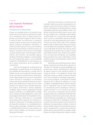 Capítulo 6


                                                                                                       ¿Una revolución en la investigación?




                                                                                      Estos límites económicos se acentúan con la
Las nuevas fronteras                                                         necesidad –desde un punto de vista prospectivo– de
de la ciencia                                                                preparar cuanto antes la lucha contra la “e-contami-
                                                                             nación”. Generada por el material electrónico –desde
Fronteras de la información                                                  la pantalla de televisión hasta el teléfono móvil–, este
Aunque sea imposible prever con exactitud lo que                             tipo de contaminación debe tomarse muy en serio.
será la ciencia en el futuro, las orientaciones actuales                     El costo ecológico de un ordenador guarda relación
de la investigación abren ya algunas pistas pros-                            en primer lugar con su construcción, que exige diez
pectivas que permiten imaginar el día de mañana,                             veces su peso en combustible, mientras que la fabri-
al menos en parte. De todas formas, se impone la                             cación de un coche sólo requiere dos veces su peso.24
cautela. En efecto, aunque a veces se puedan prever                          Se estima que entre 2000 y 2007 en los vertederos
algunas tendencias tecnológicas importantes, es                              públicos de los Estados Unidos habrá que recuperar
mucho más difícil vaticinar el uso que los individuos                        unos 500 millones de ordenadores “obsoletos”,25 que
harán de esos instrumentos y el impacto que ese uso                          no son nada fáciles de reciclar. Estas cifras, ya de por
tendrá en la dinámica de la ciencia y la tecnología.                         sí alarmantes, lo son todavía más si se tiene en cuenta
Las pistas expuestas aquí –fruto del acopio de infor-                        la previsible extensión de la infraestructura electró-
mación y de la intuición– dan prioridad a algunas                            nica a la mayor parte del planeta. ¿Las sociedades
disciplinas (informática, biología y nanotecnologías)                        del conocimiento van a verse confrontadas a nuevas
que están progresando gracias a una considerable                             y difíciles opciones entre desarrollo y protección del
integración transdisciplinaria, lo cual constituye uno                       medio ambiente?
de los rasgos característicos de las sociedades del                                   No tiene por qué ser así forzosamente. En efecto,
conocimiento.                                                                algunas innovaciones permiten prever soluciones a
        Como las tecnologías de la información han                           este dilema. Por ejemplo, una de las modalidades más
desempeñado un papel decisivo en el desarrollo de                            recientes para mejorar sensiblemente la velocidad
las sociedades del conocimiento, se puede emitir la                          de cálculo consiste en crear “granjas de cálculo”. La
hipótesis de que su rico potencial innovador seguirá                         “granja de cálculo” o “tecnología de retícula” (grid
siendo una fuente de transformaciones importantes.                           computing) consiste en repartir una tarea informática
Es bien sabido desde ahora que será necesario llevar                         entre varios ordenadores individuales organizados o
mucho más lejos la investigación en informática,                             no en una red a distancia. La red grid.org26 centraliza
aunque sólo sea para abordar fenómenos tan impor-                            la potencia de 2,5 millones de máquinas, con lo que
tantes para la gobernanza mundial como el cambio                             se aceleran considerablemente los cálculos necesarios
climático o la evolución de los mercados financieros.                        para la investigación sobre el cáncer, por ejemplo,
Estos objetos, denominados “sistemas adaptativos                             sin necesidad de comprar calculadoras onerosas. La
complejos”, exigen inmensas capacidades de cálculo                           “granja de cálculo” es una innovación que podría
porque comprenden una multiplicidad de variables                             tener consecuencias importantes porque permite
que es necesario estudiar globalmente. ¿Cómo serán                           recuperar la potencia no utilizada por todo ordenador
las calculadoras del mañana? Si la “ley de Moore” formu-                     conectado con Internet (el usuario medio utiliza sola-
lada en 1965 sigue verificándose, es muy probable                            mente el 10% de las capacidades de su máquina) para
que la potencia de las máquinas irá en aumento y su                          incrementar la eficacia de la investigación científica.
tamaño en disminución. Sin embargo, esta dirección                           Se puede intuir hasta qué punto esas estructuras de
del desarrollo informático no es probablemente la                            distribución de tareas podrían contribuir a reducir la
única que cabe contemplar, ni tampoco la más eficaz                          brecha científica y limitar al mismo tiempo los excesos
o sostenible desde el punto de vista económico, ya                           de la “e–contaminación”. La creación de una estructura
que es costosa y obliga a una renovación constante                           pública de este tipo permitiría, por ejemplo, otorgar
del parque informático.                                                      tiempos de cálculo a laboratorios situados en países

Hacia las sociedades del conocimiento — ISBN 92-3-304000-3 — © UNESCO 2005                                                                       123
 