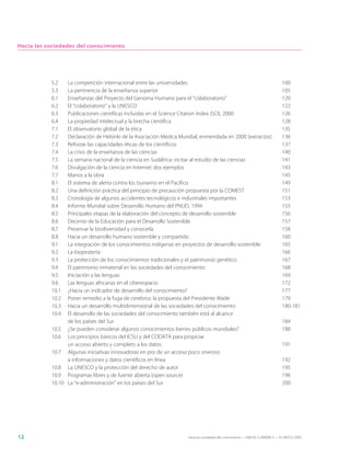 Hacia las sociedades del conocimiento




           5.2   La competición internacional entre las universidades                                                            100
           5.3   La pertinencia de la enseñanza superior                                                                         105
           6.1   Enseñanzas del Proyecto del Genoma Humano para el “colaboratorio”                                               120
           6.2   El “colaboratorio” y la UNESCO                                                                                  122
           6.3   Publicaciones científicas incluidas en el Science Citation Index (SCI), 2000                                    126
           6.4   La propiedad intelectual y la brecha científica                                                                 128
           7.1   El observatorio global de la ética                                                                              135
           7.2   Declaración de Helsinki de la Asociación Médica Mundial, enmendada en 2000 (extractos)                          136
           7.3   Reforzar las capacidades éticas de los científicos                                                              137
           7.4   La crisis de la enseñanza de las ciencias                                                                       140
           7.5   La semana nacional de la ciencia en Sudáfrica: incitar al estudio de las ciencias                               141
           7.6   Divulgación de la ciencia en Internet: dos ejemplos                                                             143
           7.7   Manos a la obra                                                                                                 145
           8.1   El sistema de alerta contra los tsunamis en el Pacífico                                                         149
           8.2   Una definición práctica del principio de precaución propuesta por la COMEST                                     151
           8.3   Cronología de algunos accidentes tecnológicos e industriales importantes                                        153
           8.4   Informe Mundial sobre Desarrollo Humano del PNUD, 1994                                                          155
           8.5   Principales etapas de la elaboración del concepto de desarrollo sostenible                                      156
           8.6   Decenio de la Educación para el Desarrollo Sostenible                                                           157
           8.7   Preservar la biodiversidad y conocerla                                                                          158
           8.8   Hacia un desarrollo humano sostenible y compartido                                                              160
           9.1   La integración de los conocimientos indígenas en proyectos de desarrollo sostenible                             165
           9.2   La biopiratería                                                                                                 166
           9.3   La protección de los conocimientos tradicionales y el patrimonio genético                                       167
           9.4   El patrimonio inmaterial en las sociedades del conocimiento                                                     168
           9.5   Iniciación a las lenguas                                                                                        169
           9.6   Las lenguas africanas en el ciberespacio                                                                        172
           10.1  ¿Hacia un indicador de desarrollo del conocimiento?                                                             177
           10.2  Poner remedio a la fuga de cerebros: la propuesta del Presidente Wade                                           179
           10.3  Hacia un desarrollo multidimensional de las sociedades del conocimiento                                         180-181
           10.4  El desarrollo de las sociedades del conocimiento también está al alcance
                 de los países del Sur                                                                                           184
           10.5 ¿Se pueden considerar algunos conocimientos bienes públicos mundiales?                                           188
           10.6 Los principios básicos del ICSU y del CODATA para propiciar
                 un acceso abierto y completo a los datos                                                                        191
           10.7 Algunas iniciativas innovadoras en pro de un acceso poco oneroso
                 a informaciones y datos científicos en línea                                                                    192
           10.8 La UNESCO y la protección del derecho de autor                                                                   195
           10.9 Programas libres y de fuente abierta (open source)                                                               196
           10.10 La “e-administración” en los países del Sur                                                                     200




12                                                                  Hacia las sociedades del conocimiento — ISBN 92-3-304000-3 — © UNESCO 2005
 