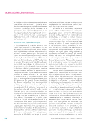 Hacia las sociedades del conocimiento




            en desarrollo que no disponen de medios financieros       durante el debate sobre los OGM, que han sido un
            para comprar supercalculadoras. La “granja de cálculo”    simple preludio a las transformaciones “tecnosociales”
            está llamada a desempeñar un papel fundamental en         inducidas por el dominio de lo viviente.
            la construcción de las sociedades del saber:27 en el               El dominio de lo “infinitamente pequeño” se
            plano técnico, ofrece la posibilidad de disponer de una   plasma también en el desarrollo de las nanotecnolo-
            mayor potencia de cálculo; en el plano de la comuni-      gías, surgidas gracias a la invención del microscopio
            cación, permite optimizar las redes ya existentes; y en   de efecto túnel que permite “ver” el átomo. En este
            el plano científico, puede contribuir a la expansión de   ámbito, lo que se ambiciona es producir máquinas
            los “colaboratorios”.                                     microscópicas que sean sistemas adaptativos. Las
                                                                      nanotecnologías revisten un interés especial para
            Bioordenador y nanotecnologías                            las ciencias médicas. El trabajo a escala molecular
            La tecnología digital se desarrolla también a nivel       es precursor de los métodos terapéuticos “no inva-
            microscópico. Los proyectos más ambiciosos apuntan        sivos”, que permiten efectuar operaciones quirúrgicas
            a la producción de bioordenadores. Muchos especia-        sin intrusiones importantes, llegando allí donde el
            listas en genética han formulado la hipótesis de que,     escalpelo del cirujano apenas consigue penetrar y
            en última instancia, esta disciplina sería como una       procediendo con una exactitud mayor que la mano
            ciencia de tratamiento de la información por parte de     humana más precisa. Las investigaciones sobre las
            lo viviente, lo cual permitiría tratar el ADN como un     nanotecnologías conducirán a lo que podríamos
            ordenador. Un bioordenador “de ADN” podría tratar         llamar una nanomedicina. Además de los progresos
            en un plazo de tiempo muy corto problemas de gran         de la nanocirugía, se pueden mencionar las investi-
            complejidad, empezando por los relacionados con el        gaciones encaminadas a crear laboratorios de análisis
            desarrollo de las biotecnologías. En esta nueva etapa     médicos de escala molecular, que pueden suministrar
            de las biotecnologías, los investigadores tratan de       diagnósticos en tiempo real.
            añadir nuevas letras al alfabeto de la vida, injertando            Aunque la tecnología todavía dista mucho de
            por ejemplo elementos “no naturales” en los procesos      poder construir nanomáquinas, la comunidad cientí-
            existentes. Se trata, en cierto modo, de ir más allá de   fica trata de desarrollar una auténtica “infonanobiotec-
            la modificación de los organismos existentes para         nología”. Aquí se trata, entre otras cosas, de inspirarse
            producir microorganismos completamente nuevos             en las células vivas para construir máquinas capaces
            que permitirían, por ejemplo, afrontar algunos de         de adaptarse dinámicamente a su entorno mediante
            los desafíos ambientales. Esos microorganismos            su propia reprogramación. Esas máquinas introducirán
            podrían propiciar la elaboración de nuevas fuentes de     cambios profundos en la medicina, la farmacología, el
            energía (producción de hidrógeno y conversión de la       medio ambiente, la agricultura, la industria manufactu-
            biomasa), contribuir a la sustitución de las energías     rera y minera, los transportes, la energía, la información
            fósiles por las no fósiles, mejorar la calidad del aire   y la comunicación. En líneas generales, las tecnologías
            (reduciendo en especial las emanaciones de dióxido        futuras van a conferir a la materia características que
            de carbono) y facilitar el tratamiento de los desechos.   normalmente se atribuyen a los sistemas complejos,
            Estas investigaciones auguran una transformación en       denominados a veces inteligentes. Sin embargo, la
            el modo de concebir la vida, porque culminan en la        aplicación de las nanotecnologías sólo será bene-
            posibilidad de editar nuevos programas genéticos.         ficiosa si los investigadores, los industriales y los
            Por ahora, sólo se trata de proyectos, probablemente      gobiernos acompañan los adelantos tecnológicos
            utópicos, pero el potencial positivo y negativo que       efectuando auténticos análisis prospectivos, con
            encierran deberían ser objeto de debates científicos,     una conciencia aguda de los riesgos ambientales
            éticos y políticos antes de que lleguen a concretarse.    y sanitarios vinculados a tecnologías cuyos efectos
            Es de esperar que los trabajos de investigación sepan     distan mucho todavía de ser conocidos. En efecto, las
            aprovechar las dificultades con las que se tropezó        nanomáquinas son sistemas adaptativos y se puede

124                                                                      Hacia las sociedades del conocimiento — ISBN 92-3-304000-3 — © UNESCO 2005
 