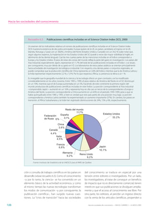 Hacia las sociedades del conocimiento




               Recuadro 6.3         Publicaciones científicas incluidas en el Science Citation Index (SCI), 2000

               Un examen de los indicadores relativos al número de publicaciones científicas incluidas en el Science Citation Index
               (SCI) muestra la existencia de dos polos principales: Europa (países de la UE, ex países candidatos al ingreso en la UE,
               Islandia, Noruega y Suiza) con un 38,6% y América del Norte (Estados Unidos y Canadá) con un 34,2 % (cabe notar que,
               según algunos expertos, la implantación en los Estados Unidos del SCI puede a veces dar mayor visibilidad al inglés, en
               detrimento de las demás lenguas). Casi las tres cuartas partes de las menciones incluidas en el Índice corresponden a
               Europa y los Estados Unidos. El peso de estas dos zonas del mundo refleja la parte del gasto en investigación. Los países del
               Asia industrial, especialmente Japón, representan el 11,7% del total de las publicaciones incluidas en el Índice y se sitúan,
               por consiguiente, muy por detrás de su gasto en I-D. Los laboratorios de estos países asiáticos se orientan principalmente
               hacia actividades de investigación tecnológica e industrial. Con respecto a los demás países o conjuntos regionales, se
               puede comprobar que la producción científica de China representa un 2,6% del Índice, mientras que la de América Latina y
               la India representan respectivamente 2,2 % y 1,9 %. Por lo que respecta a África, su presencia se eleva a un 1 %.

               Es innegable que la geografía mundial de la ciencia y la tecnología ofrece un gran contraste y se ha modificado
               considerablemente en los años noventa. Entre 1995 y 1999, el peso relativo de América del Norte en el SCI disminuyó
               en un 10%, mientras que el de Europa aumentaba en un 5%, haciendo de este continente la primera región del
               mundo productora de publicaciones científicas incluidas en este Índice. La porción correspondiente al Asia industrial
               –comprendido Japón – aumentó en un 16% y representa hoy en día casi un tercio de la correspondiente a Europa o
               América del Norte. La porción correspondiente a China aumentó en un 65% en el periodo 1995-1999, pese a que se
               había quintuplicado entre 1985 y 1995, si bien es verdad que este país partía de una posición muy baja. La porción
               correspondiente a América Latina también ha experimentado un aumento importante (37%). En cambio, los países en
               transición, el África Subsahariana y la India han registrado disminuciones de 24%, 15% y 6%, respectivamente.



                                                Resto del mundo
                                                          11,7%
                                             España                                                    Estados Unidos
                                 Federación
                                               3,1%                                                            33, 2%
                                 de Rusia 6%

                                                China
                                                 3,6%
                                       Canadá
                                        4,4%
                                            Italia
                                             4,5%

                                               Francia
                                                 6,8%                                             Japón
                                                                                                  10, 7%
                                                      Alemania
                                                                         Reino Unido
                                                         9,2%
                                                                               9,2%

                    Fuente: Instituto de Estadística de la UNESCO para el INRS de Québec



            ción o consulta de trabajos científicos en los países en           del conocimiento se traduce en especial por una
            desarrollo (véase recuadro 6.3). Como el conocimiento              tensión entre editores e investigadores. Por un lado,
            –y por lo tanto, la ciencia– se ha convertido en un                los investigadores, al tratar de conseguir un beneficio
            elemento básico de la actividad económica, y como                  de impacto que no es directamente comercial, tienen
            al mismo tiempo las nuevas tecnologías transforman                 interés en que sus publicaciones se divulguen amplia-
            los modos de comunicación –y por consiguiente, la                  mente y que el acceso al conocimiento sea libre. Por
            publicación científica–, han surgido nuevas cues-                  otra parte, los editores, al percibir un ingreso directo
            tiones. La “crisis de transición” hacia las sociedades             con la venta de los artículos científicos, propenden a

126                                                                                Hacia las sociedades del conocimiento — ISBN 92-3-304000-3 — © UNESCO 2005
 