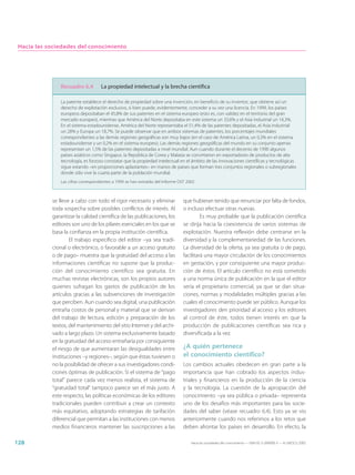 Hacia las sociedades del conocimiento




               Recuadro 6.4          La propiedad intelectual y la brecha científica

                La patente establece el derecho de propiedad sobre una invención, en beneficio de su inventor, que obtiene así un
                derecho de explotación exclusivo, si bien puede, evidentemente, conceder a su vez una licencia. En 1999, los países
                europeos depositaban el 45,8% de sus patentes en el sistema europeo (esto es, con validez en el territorio del gran
                mercado europeo), mientras que América del Norte depositaba en este sistema un 33,6% y el Asia industrial un 16,3%.
                En el sistema estadounidense, América del Norte representaba el 51,4% de las patentes depositadas, el Asia industrial
                un 28% y Europa un 18,7%. Se puede observar que en ambos sistemas de patentes, los porcentajes mundiales
                correspondientes a las demás regiones geográficas son muy bajos (en el caso de América Latina, un 0,3% en el sistema
                estadounidense y un 0,2% en el sistema europeo). Las demás regiones geográficas del mundo en su conjunto apenas
                representan un 1,5% de las patentes depositadas a nivel mundial. Aun cuando durante el decenio de 1990 algunos
                países asiáticos como Singapur, la República de Corea y Malasia se convirtieron en exportadores de productos de alta
                tecnología, es forzoso constatar que la propiedad intelectual en el ámbito de las innovaciones científicas y tecnológicas
                sigue estando –en proporciones aplastantes– en manos de países que forman tres conjuntos regionales o subregionales
                donde sólo vive la cuarta parte de la población mundial.
                Las cifras correspondientes a 1999 se han extraído del Informe OST 2002



            se lleve a cabo con todo el rigor necesario y eliminar               que hubieran tenido que renunciar por falta de fondos,
            toda sospecha sobre posibles conflictos de interés. Al               o incluso efectuar otras nuevas.
            garantizar la calidad científica de las publicaciones, los                    Es muy probable que la publicación científica
            editores son uno de los pilares esenciales en los que se             se dirija hacia la coexistencia de varios sistemas de
            basa la confianza en la propia institución científica.               explotación. Nuestra reflexión debe centrarse en la
                    El trabajo específico del editor –ya sea tradi-              diversidad y la complementariedad de las funciones.
            cional o electrónico, o favorable a un acceso gratuito               La diversidad de la oferta, ya sea gratuita o de pago,
            o de pago– muestra que la gratuidad del acceso a las                 facilitará una mayor circulación de los conocimientos
            informaciones científicas no supone que la produc-                   en gestación, y por consiguiente una mayor produc-
            ción del conocimiento científico sea gratuita. En                    ción de éstos. El artículo científico no está sometido
            muchas revistas electrónicas, son los propios autores                a una norma única de publicación en la que el editor
            quienes sufragan los gastos de publicación de los                    sería el propietario comercial, ya que se dan situa-
            artículos gracias a las subvenciones de investigación                ciones, normas y modalidades múltiples gracias a las
            que perciben. Aun cuando sea digital, una publicación                cuales el conocimiento puede ser público. Aunque los
            entraña costos de personal y material que se derivan                 investigadores den prioridad al acceso y los editores
            del trabajo de lectura, edición y preparación de los                 al control de éste, todos tienen interés en que la
            textos, del mantenimiento del sitio Internet y del archi-            producción de publicaciones científicas sea rica y
            vado a largo plazo. Un sistema exclusivamente basado                 diversificada a la vez.
            en la gratuidad del acceso entrañaría por consiguiente
            el riesgo de que aumentaran las desigualdades entre                  ¿A quién pertenece
            instituciones –y regiones–, según que éstas tuviesen o               el conocimiento científico?
            no la posibilidad de ofrecer a sus investigadores condi-             Los cambios actuales obedecen en gran parte a la
            ciones óptimas de publicación. Si el sistema de “pago                importancia que han cobrado los aspectos indus-
            total” parece cada vez menos realista, el sistema de                 triales y financieros en la producción de la ciencia
            “gratuidad total” tampoco parece ser el más justo. A                 y la tecnología. La cuestión de la apropiación del
            este respecto, las políticas económicas de los editores              conocimiento –ya sea pública o privada– representa
            tradicionales pueden contribuir a crear un contexto                  uno de los desafíos más importantes para las socie-
            más equitativo, adoptando estrategias de tarifación                  dades del saber (véase recuadro 6.4). Esto ya se vio
            diferencial que permitan a las instituciones con menos               anteriormente cuando nos referimos a los retos que
            medios financieros mantener las suscripciones a las                  deben afrontar los países en desarrollo. En efecto, la

128                                                                                  Hacia las sociedades del conocimiento — ISBN 92-3-304000-3 — © UNESCO 2005
 