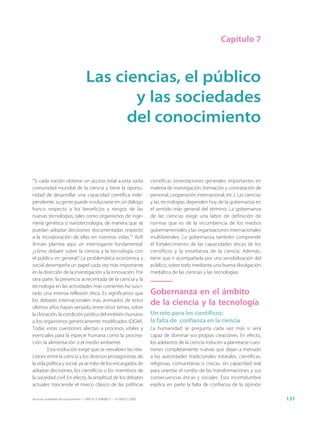 Capítulo 7



                                      Las ciencias, el público
                                             y las sociedades
                                            del conocimiento


“Si cada nación obtiene un acceso total a esta vasta                         científicas (orientaciones generales importantes en
comunidad mundial de la ciencia y tiene la oportu-                           materia de investigación, formación y contratación de
nidad de desarrollar una capacidad científica inde-                          personal, cooperación internacional, etc.). Las ciencias
pendiente, su gente puede involucrarse en un diálogo                         y las tecnologías dependen hoy de la gobernanza en
franco respecto a los beneficios y riesgos de las                            el sentido más general del término. La gobernanza
nuevas tecnologías, tales como organismos de inge-                           de las ciencias exige una labor de definición de
niería genética o nanotecnología, de manera que se                           normas que es de la incumbencia de los medios
puedan adoptar decisiones documentadas respecto                              gubernamentales y las organizaciones internacionales
a la incorporación de ellas en nuestras vidas.”1 Kofi                        multilaterales. La gobernanza también comprende
Annan plantea aquí un interrogante fundamental:                              el fortalecimiento de las capacidades éticas de los
¿cómo debatir sobre la ciencia y la tecnología con                           científicos y la enseñanza de la ciencia. Además,
el público en general? La problemática económica y                           tiene que ir acompañada por una sensibilización del
social desempeña un papel cada vez más importante                            público, sobre todo mediante una buena divulgación
en la dirección de la investigación y la innovación. Por                     mediática de las ciencias y las tecnologías.
otra parte, la presencia acrecentada de la ciencia y la
tecnología en las actividades más corrientes ha susci-
tado una intensa reflexión ética. Es significativo que                       Gobernanza en el ámbito
los debates internacionales más animados de estos
últimos años hayan versado, entre otros temas, sobre
                                                                             de la ciencia y la tecnología
la clonación, la condición jurídica del embrión humano                       Un reto para los científicos:
o los organismos genéticamente modificados (OGM).                            la falta de confianza en la ciencia
Todas estas cuestiones afectan a procesos vitales y                          La humanidad se pregunta cada vez más si será
esenciales para la especie humana como la procrea-                           capaz de dominar sus propias creaciones. En efecto,
ción, la alimentación o el medio ambiente.                                   los adelantos de la ciencia inducen a plantearse cues-
        Esta evolución exige que se reevalúen las rela-                      tiones completamente nuevas que dejan a menudo
ciones entre la ciencia y los diversos protagonistas de                      a las autoridades tradicionales estatales, científicas,
la vida política y social, ya se trate de los encargados de                  religiosas, comunitarias o cívicas, sin capacidad real
adoptar decisiones, los científicos o los miembros de                        para orientar el rumbo de las transformaciones y sus
la sociedad civil. En efecto, la amplitud de los debates                     consecuencias éticas y sociales. Esta incertidumbre
actuales trasciende el marco clásico de las políticas                        explica en parte la falta de confianza de la opinión

Hacia las sociedades del conocimiento — ISBN 92-3-304000-3 — © UNESCO 2005                                                              131
 