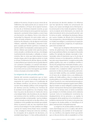 Hacia las sociedades del conocimiento




            pública en la ciencia, a la que se acusa a veces de ser    las estructuras de decisión obedece a la influencia
            indiferente a las repercusiones de sus avances en el       que han ejercido los medios de comunicación de
            medio ambiente o el futuro de la especie humana.           masas y las nuevas tecnologías de la información y
            Se trata de un fenómeno bastante reciente, ya que          la comunicación en los modos de gobernar. Al propi-
            durante mucho tiempo la ciencia gozó de muy buena          ciar la circulación de la información y la creación de
            reputación, suscitando incluso respeto y a veces hasta     redes, la revolución de la comunicación permite –por
            una fascinación casi religiosa. Nunca como ahora la        lo menos en parte– reemplazar las jerarquías clásicas
            humanidad ha dispuesto de tanto poder sobre su             por nuevos modelos de difusión de la información
            salud y el medio ambiente, e incluso sobre su propia       más transparentes y descentralizados. Esta evolución
            existencia. No obstante, a raíz de algunas invenciones     en el plano tecnológico y social provoca la aparición
            militares, catástrofes industriales y desastres ecoló-     de nuevas expectativas y exigencias, en especial por
            gicos causados por factores químicos o nucleares, la       parte de la sociedad civil.
            opinión pública ha empezado a preocuparse por los                  Parece que nos dirigimos efectivamente hacia
            efectos nefastos que puedan tener para las genera-         normas de gobernanza más transparentes, regidas
            ciones actuales y venideras las ciencias y tecnologías     por lo que podríamos llamar una exigencia de prueba
            insuficientemente dominadas o utilizadas sin discer-       pública. Por ejemplo, los debates nacionales e inter-
            nimiento. Bien es cierto que toda empresa humana           nacionales sobre el tratamiento que se ha de dar al
            entraña riesgos, pero lo que algunos ponen en duda         embrión humano en los laboratorios científicos ilus-
            es el buen fundamento de afrontar algunos de ellos.        tran este nuevo requerimiento. La exigencia de prueba
            La desconfianza que inspira la ciencia guarda relación     pública significa que, ante un problema científico o
            con cuestiones complejas y no siempre está despro-         técnico, los protagonistas interesados (Estados, comu-
            vista de legitimidad. La posibilidad de desviaciones en    nidad científica, sector privado, organizaciones de la
            el uso de la ciencia suscita interrogantes que dividen     sociedad civil y ciudadanos) deben argumentar sus
            incluso a la propia comunidad científica.                  posiciones no sólo recurriendo a pruebas y demostra-
                                                                       ciones de índole científica, sino también situándose
            La exigencia de una prueba pública                         en el marco de un debate cívico y una deliberación
            Además del creciente escepticismo que se mani-             pública de índole política y ética. La exigencia de la
            fiesta hacia la ciencia y la tecnología, otra tendencia    prueba pública no se manifiesta sólo a escala nacional
            importante de nuestra época es la publicidad de            o local. Durante la crisis internacional provocada en
            los debates científicos. Las ciencias y las tecnologías    2003 por el síndrome respiratorio agudo severo (SRAS),
            suscitan ahora debates públicos entre protagonistas        algunos Estados se vieron obligados a publicar bajo la
            tan distintos como los científicos, los miembros de        presión internacional informaciones epidemiológicas
            la sociedad civil, los gobiernos o las empresas. Hasta     que no mucho tiempo antes se habría considerado
            hace muy poco, las decisiones en materia de ciencia        que entraban en el ámbito exclusivo de la soberanía
            y tecnología habían sido el producto de una relación       nacional. Como la mundialización incrementa los
            casi exclusiva entre los científicos y las instituciones   desplazamientos de las personas y su rapidez, la
            –gubernamentales o empresariales– que los emplean.         propagación de las epidemias se ha convertido en un
            Una vez tomada una decisión en las altas esferas, a los    problema internacional. Por lo tanto, es de prever que
            ciudadanos no les quedaba más remedio que acatarla.        la exigencia de prueba pública se intensifique en el
            Ahora, la presencia cada vez más importante de la          plano internacional e intergubernamental.
            ciencia y la tecnología en la vida cotidiana nos obliga            La exigencia de prueba pública entraña una
            a pensar de manera menos lineal, menos autoritaria         nueva deontología que ya no se aplica sólo dentro
            y más compleja la interacción entre los científicos,       de los laboratorios, sino también en el mundo exte-
            los encargados de la adopción de decisiones y la           rior. Los científicos y los expertos tienen que admitir
            sociedad (véase figura 7.1). Este cambio profundo en       que un discurso técnico sólo es aceptable en un foro

132                                                                       Hacia las sociedades del conocimiento — ISBN 92-3-304000-3 — © UNESCO 2005
 