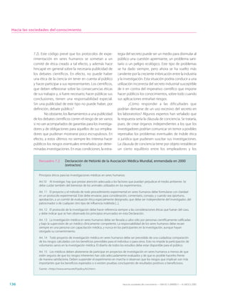 Hacia las sociedades del conocimiento




            7.2). Este código prevé que los protocolos de expe-                tegia del secreto puede ser un medio para disimular al
            rimentación en seres humanos se sometan a un                       público una cuestión apremiante, un problema sani-
            comité de ética creado a tal efecto, y además hace                 tario o un peligro ecológico. Este tipo de problemas
            hincapié en general sobre la necesaria publicidad de               se ha dado siempre, pero ahora se ha vuelto más
            los debates científicos. En efecto, no puede haber                 candente por la creciente imbricación entre la industria
            una ética de la ciencia sin tener en cuenta al público             y la investigación. Esta situación podría conducir a una
            y hacer participar a sus representantes. Los científicos,          utilización incorrecta del secreto industrial susceptible
            que deben reflexionar sobre las consecuencias éticas               de ir en contra del imperativo científico que impone
            de sus trabajos y, si fuere necesario, hacer públicas sus          hacer públicos los conocimientos, sobre todo cuando
            conclusiones, tienen una responsabilidad especial.                 sus aplicaciones entrañan riesgos.
            Sin una publicidad de este tipo no puede haber, por                        ¿Cómo responder a las dificultades que
            definición, debate público.5                                       podrían derivarse de un uso excesivo del secreto en
                    No obstante, los llamamientos a una publicidad             los laboratorios? Algunos expertos han señalado que
            de los debates científicos corren el riesgo de ser vanos           la respuesta sería la cláusula de conciencia. Se trataría,
            si no van acompañados de garantías para los investiga-             pues, de crear órganos independientes a los que los
            dores y de obligaciones para aquellos de sus emplea-               investigadores podrían comunicar sin temor a posibles
            dores que pudieran mostrarse poco escrupulosos. En                 represalias los problemas eventuales de índole ética
            efecto, a estos últimos no siempre les interesa hacer              o jurídica que pudiesen suscitar sus investigaciones.
            públicos los riesgos eventuales entrañados por deter-              La cláusula de conciencia tiene por objeto restablecer
            minadas investigaciones. En esas condiciones, la estra-            un cierto equilibrio entre los empleadores y los


               Recuadro 7.2         Declaración de Helsinki de la Asociación Médica Mundial, enmendada en 2000
                                    (extractos)

               Principios éticos para las investigaciones médicas en seres humanos:

               Art.10 Al investigar, hay que prestar atención adecuada a los factores que puedan perjudicar el medio ambiente. Se
               debe cuidar también del bienestar de los animales utilizados en los experimentos.

               Art. 11 El proyecto y el método de todo procedimiento experimental en seres humanos debe formularse con claridad
               en un protocolo experimental. Este debe enviarse, para consideración, comentario, consejo, y cuando sea oportuno,
               aprobación, a un comité de evaluación ética especialmente designado, que debe ser independiente del investigador, del
               patrocinador o de cualquier otro tipo de influencia indebida [...].

               Art. 12 El protocolo de la investigación debe hacer referencia siempre a las consideraciones éticas que fueran del caso,
               y debe indicar que se han observado los principios enunciados en esta Declaración.

               Art. 13 La investigación médica en seres humanos debe ser llevada a cabo sólo por personas científicamente calificadas
               y bajo la supervisión de un médico clínicamente competente. La responsabilidad de los seres humanos debe recaer
               siempre en una persona con capacitación médica, y nunca en los participantes en la investigación, aunque hayan
               otorgado su consentimiento.

               Art. 14 Todo proyecto de investigación médica en seres humanos debe ser precedido de una cuidadosa comparación
               de los riesgos calculados con los beneficios previsibles para el individuo o para otros. Esto no impide la participación de
               voluntarios sanos en la investigación médica. El diseño de todos los estudios debe estar disponible para el público.

               Art. 15 Los médicos deben abstenerse de participar en proyectos de investigación en seres humanos a menos de que
               estén seguros de que los riesgos inherentes han sido adecuadamente evaluados y de que es posible hacerles frente
               de manera satisfactoria. Deben suspender el experimento en marcha si observan que los riesgos que implican son más
               importantes que los beneficios esperados o si existen pruebas concluyentes de resultados positivos o beneficiosos.
               Fuente: <http://www.wma.net/f/policy/b3.htm>




136                                                                                Hacia las sociedades del conocimiento — ISBN 92-3-304000-3 — © UNESCO 2005
 
