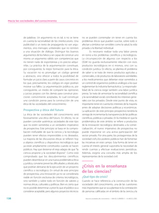 Hacia las sociedades del conocimiento




            de palabras. Un argumento no es tal, si no se tiene         no se pueden contemplar sin tener en cuenta los
            en cuenta la racionalidad de los interlocutores. Una        problemas éticos que pueden suscitar, sobre todo si
            publicidad o un texto de propaganda no son argu-            afectan a ámbitos tan sensibles como la salud, la vida
            mentos, sino mensajes unilaterales que no remiten           privada o la libertad individual.
            a una situación de diálogo. Distinguir los buenos                    Es necesario realizar toda una labor previa
            argumentos de los falsos y ser capaz de construir uno       en torno a los problemas científicos y tecnológicos.
            mismo un argumento válido son competencias que              La circunspección de algunos con respecto a los
            no tienen nada de espontáneas y es preciso adqui-           OGM no guarda exclusivamente relación con esos
            rirlas. La práctica de la argumentación constituye,         productos tecnológicos en sí mismos, sino con su
            por consiguiente, la mejor formación para la ética.         condición jurídica. En efecto, se plantea el problema
            Su vocación no es promulgar un código general               de saber si se trata de meros productos agrícolas y
            y abstracto, sino ofrecer a todos la posibilidad de         comerciales, o de productos de laboratorio asimilables
            formular un juicio claro a partir de casos concretos en     a los medicamentos que deberían estar sometidos a
            los que, precisamente, los códigos en vigor podrían         un control de organismos públicos análogos a los que
            mostrar sus fallos. La argumentación pública es, por        reglamentan la industria farmacéutica. La responsabi-
            consiguiente, un medio de compartir las opiniones           lidad de la ciencia exige también una labor jurídica
            y juicios propios con los demás para construir posi-        previa. Se trata de armonizar la racionalidad científica
            ciones comúnmente aceptadas, lo cual constituye             y la racionalidad social, conciliando los intereses gene-
            una condición previa para la construcción de una            rales con los privados. Desde este punto de vista, es
            ética de las sociedades del conocimiento.                   importante tener en cuenta los intereses de la mayoría
                                                                        antes de adoptar decisiones políticas y económicas.
            Prospectiva y ética del futuro                              La aplicación de este principio prospectivo tendría la
            La ética de las sociedades del conocimiento será            ventaja de incrementar la transparencia de las políticas
            forzosamente una ética del futuro. En efecto, no se         científicas, públicas o privadas. En la medida en que la
            pueden concebir auténticas sociedades de este tipo          problemática de este ámbito se refiere a productos
            que no estén sometidas a un verdadero imperativo            de la innovación tecnológica destinados a la comer-
            de prospectiva. Este principio se basa en la compro-        cialización, el nuevo imperativo de prospectiva no
            bación irrefutable de que la ciencia y la tecnología        puede imponerse sin una activa participación del
            pueden tener efectos imprevisibles o no deseados.           sector privado. Por otra parte, los protagonistas de la
            La mayoría de las discusiones éticas se refieren hoy        sociedad civil y los poderes públicos han de fomentar
            a objetos científicos y dispositivos tecnológicos que       las iniciativas en este campo. Esta forma de tener en
            ya están ampliamente constituidos cuando se hacen           cuenta el interés general supondría la necesidad de
            públicos. Hay que desterrar el viejo adagio de que “la      rendir cuentas y efectuar evaluaciones periódicas.
            ciencia propone y la sociedad dispone”. Como está           Además, exigiría una consulta más amplia de los
            comprobado que los descubrimientos científicos              representantes de la sociedad civil.
            pueden desembocar en una nueva problemática ética
            y jurídica, conviene prever las dificultades y obstáculos
            que podrían derivarse de la ejecución de un proyecto        ¿Crisis en la enseñanza
            científico o tecnológico. En virtud de este principio
            de prospectiva, una innovación ya no se consideraría
                                                                        de las ciencias?
            viable en función exclusiva de criterios tecnológicos,      ¿Qué tipo de crisis?
            sino también y sobre todo en función de valores y           Cuando se hace referencia a la construcción de las
            normas éticas, culturales y políticas. Bien es cierto que   sociedades del conocimiento, una de las cuestiones
            no es posible determinar a priori lo que el público va a    más importantes que se va a plantear es la contratación
            considerar aceptable, pero algunos proyectos técnicos       de personas calificadas en el ámbito de la ciencia y la

138                                                                        Hacia las sociedades del conocimiento — ISBN 92-3-304000-3 — © UNESCO 2005
 