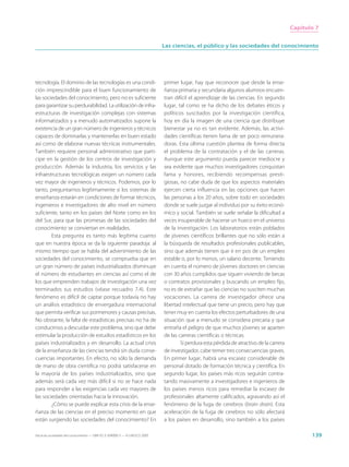 Capítulo 7


                                                                             Las ciencias, el público y las sociedades del conocimiento




tecnología. El dominio de las tecnologías es una condi-                      primer lugar, hay que reconocer que desde la ense-
ción imprescindible para el buen funcionamiento de                           ñanza primaria y secundaria algunos alumnos encuen-
las sociedades del conocimiento, pero no es suficiente                       tran difícil el aprendizaje de las ciencias. En segundo
para garantizar su perdurabilidad. La utilización de infra-                  lugar, tal como se ha dicho de los debates éticos y
estructuras de investigación complejas con sistemas                          políticos suscitados por la investigación científica,
informatizados y a menudo automatizados supone la                            hoy en día la imagen de una ciencia que distribuye
existencia de un gran número de ingenieros y técnicos                        bienestar ya no es tan evidente. Además, las activi-
capaces de dominarlas y mantenerlas en buen estado                           dades científicas tienen fama de ser poco remunera-
así como de elaborar nuevas técnicas instrumentales.                         doras. Esta última cuestión plantea de forma directa
También requiere personal administrativo que parti-                          el problema de la contratación y el de las carreras.
cipe en la gestión de los centros de investigación y                         Aunque este argumento pueda parecer mediocre y
producción. Además la industria, los servicios y las                         sea evidente que muchos investigadores conquistan
infraestructuras tecnológicas exigen un número cada                          fama y honores, recibiendo recompensas presti-
vez mayor de ingenieros y técnicos. Podemos, por lo                          giosas, no cabe duda de que los aspectos materiales
tanto, preguntarnos legítimamente si los sistemas de                         ejercen cierta influencia en las opciones que hacen
enseñanza estarán en condiciones de formar técnicos,                         las personas a los 20 años, sobre todo en sociedades
ingenieros e investigadores de alto nivel en número                          donde se suele juzgar al individuo por su éxito econó-
suficiente, tanto en los países del Norte como en los                        mico y social. También se suele señalar la dificultad a
del Sur, para que las promesas de las sociedades del                         veces insuperable de hacerse un hueco en el universo
conocimiento se conviertan en realidades.                                    de la investigación. Los laboratorios están poblados
        Esta pregunta es tanto más legítima cuanto                           de jóvenes científicos brillantes que no sólo están a
que en nuestra época se da la siguiente paradoja: al                         la búsqueda de resultados profesionales publicables,
mismo tiempo que se habla del advenimiento de las                            sino que además tienen que ir en pos de un empleo
sociedades del conocimiento, se comprueba que en                             estable o, por lo menos, un salario decente. Teniendo
un gran número de países industrializados disminuye                          en cuenta el número de jóvenes doctores en ciencias
el número de estudiantes en ciencias así como el de                          con 30 años cumplidos que siguen viviendo de becas
los que emprenden trabajos de investigación una vez                          o contratos provisionales y buscando un empleo fijo,
terminados sus estudios (véase recuadro 7.4). Este                           no es de extrañar que las ciencias no susciten muchas
fenómeno es difícil de captar porque todavía no hay                          vocaciones. La carrera de investigador ofrece una
un análisis estadístico de envergadura internacional                         libertad intelectual que tiene un precio, pero hay que
que permita verificar sus pormenores y causas precisas.                      tener muy en cuenta los efectos perturbadores de una
No obstante, la falta de estadísticas precisas no ha de                      situación que a menudo se considera precaria y que
conducirnos a descuidar este problema, sino que debe                         entraña el peligro de que muchos jóvenes se aparten
estimular la producción de estudios estadísticos en los                      de las carreras científicas o técnicas.
países industrializados y en desarrollo. La actual crisis                            Si perdura esta pérdida de atractivo de la carrera
de la enseñanza de las ciencias tendrá sin duda conse-                       de investigador, cabe temer tres consecuencias graves.
cuencias importantes. En efecto, no sólo la demanda                          En primer lugar, habrá una escasez considerable de
de mano de obra científica no podrá satisfacerse en                          personal dotado de formación técnica y científica. En
la mayoría de los países industrializados, sino que                          segundo lugar, los países más ricos seguirán contra-
además será cada vez más difícil si no se hace nada                          tando masivamente a investigadores e ingenieros de
para responder a las exigencias cada vez mayores de                          los países menos ricos para remediar la escasez de
las sociedades orientadas hacia la innovación.                               profesionales altamente calificados, agravando así el
        ¿Cómo se puede explicar esta crisis de la ense-                      fenómeno de la fuga de cerebros (brain drain). Esta
ñanza de las ciencias en el preciso momento en que                           aceleración de la fuga de cerebros no sólo afectará
están surgiendo las sociedades del conocimiento? En                          a los países en desarrollo, sino también a los países

Hacia las sociedades del conocimiento — ISBN 92-3-304000-3 — © UNESCO 2005                                                                       139
 