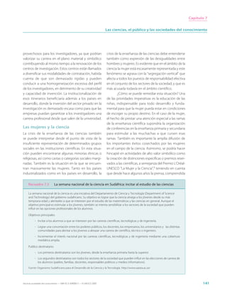 Capítulo 7


                                                                             Las ciencias, el público y las sociedades del conocimiento




provechosos para los investigadores, ya que podrían                          crisis de la enseñanza de las ciencias debe entenderse
valorizar su carrera en el plano material y simbólico                        también como expresión de las desigualdades entre
contribuyendo al mismo tiempo a la renovación de los                         hombres y mujeres. Es evidente que en el ámbito de la
centros de investigación. Estos centros están llamados                       ciencia la mujer está escasamente representada y este
a diversificar sus modalidades de contratación, habida                       fenómeno se agrava con la “segregación vertical” que
cuenta de que son demasiado rígidas y pueden                                 afecta a todos los puestos de responsabilidad efectiva
conducir a una homogeneización excesiva del perfil                           en el conjunto de los sectores de la sociedad, y que es
de los investigadores, en detrimento de su creatividad                       más acusada todavía en el ámbito científico.
y capacidad de invención. La institucionalización de                                 ¿Cómo se puede remediar esta situación? Una
esos itinerarios beneficiaría además a los países en                         de las prioridades imperativas es la educación de las
desarrollo, donde la inversión del sector privado en la                      niñas, indispensable para todo desarrollo y funda-
investigación es demasiado escasa como para que las                          mental para que la mujer pueda estar en condiciones
empresas puedan garantizar a los investigadores una                          de escoger su propio destino. En el caso de la mujer,
carrera profesional desde que salen de la universidad.                       el hecho de prestar una atención especial a las ramas
                                                                             de la enseñanza científica supondría la organización
Las mujeres y la ciencia                                                     de conferencias en la enseñanza primaria y secundaria
La crisis de la enseñanza de las ciencias también                            para estimular a las muchachas a que cursen esas
se puede interpretar desde el punto de vista de la                           ramas. También es importante la amplia difusión de
insuficiente representación de determinados grupos                           los importantes éxitos cosechados por las mujeres
sociales en las instituciones científicas. En esta situa-                    en el campo de la ciencia. Asimismo, se podría hacer
ción pueden encontrarse algunas minorías étnicas o                           hincapié en actividades de alto valor simbólico como
religiosas, así como castas o categorías sociales margi-                     la creación de distinciones específicas o premios reser-
nadas. También es la situación en la que se encuen-                          vados a las científicas, a semejanza del Premio L’Oréal-
tran masivamente las mujeres. Tanto en los países                            UNESCO “La Mujer y la Ciencia”,9 teniendo en cuenta
industrializados como en los países en desarrollo, la                        que desde hace algunos años la prensa, comprendida

     Recuadro 7.5              La semana nacional de la ciencia en Sudáfrica: incitar al estudio de las ciencias

     La semana nacional de la ciencia es una iniciativa del Departamento de Ciencia y Tecnología (Department of Science
     and Technology) del gobierno sudafricano. Su objetivo es lograr que la ciencia atraiga a los jóvenes desde su más
     temprana edad y alentarles a que se interesen por el estudio de las matemáticas y las ciencias en general. Aunque el
     objetivo principal es estimular a los jóvenes, también se intenta sensibilizar a los sectores de la sociedad que pueden
     influir en las opciones profesionales de los alumnos.

     Objetivos principales:
           - Incitar a los alumnos a que se interesen por las carreras científicas, tecnológicas y de ingeniería.
           - Lograr una concertación entre los poderes públicos, los docentes, los empresarios, los universitarios y las distintas
             comunidades para alentar a los jóvenes a abrazar una carrera de científico, técnico o ingeniero.
           - Incrementar el interés nacional por las carreras científicas, tecnológicas y de ingeniería mediante una cobertura
             mediática amplia.

     Publico destinatario:
           - Los primeros destinatarios son los jóvenes, desde la enseñanza primaria hasta la superior.
           - Los segundos destinatarios son todos los sectores de la sociedad que pueden influir en las elecciones de carrera de
             los alumnos (padres, familias, docentes, responsables políticos y medios informativos).
     Fuente: Organismo Sudafricano para el Desarrollo de la Ciencia y la Tecnología. http://www.saasta.ac.za/




Hacia las sociedades del conocimiento — ISBN 92-3-304000-3 — © UNESCO 2005                                                                     141
 