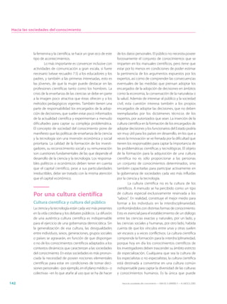 Hacia las sociedades del conocimiento




            la femenina y la científica, se hace un gran eco de este   de los datos personales. El público no necesita poseer
            tipo de acontecimientos.                                   forzosamente el conjunto de conocimientos que se
                    Lo más importante es convencer inclusive con       imparten en los manuales científicos, pero tiene que
            actividades de comunicación a gran escala, si fuere        estar por lo menos en condiciones de poder estimar
            necesario (véase recuadro 7.5) a los educadores y los      la pertinencia de los argumentos expuestos por los
            padres, y también a las primeras interesadas, esto es      expertos, así como de comprender las consecuencias
            las jóvenes, de que la mujer puede destacar en las         eventuales de las medidas que piensan adoptar los
            profesiones científicas tanto como los hombres. La         encargados de la adopción de decisiones en ámbitos
            crisis de la enseñanza de las ciencias se debe en parte    como la economía, la conservación de la naturaleza o
            a la imagen poco atractiva que éstas ofrecen y a los       la salud. Además de interesar al público y la sociedad
            métodos pedagógicos vigentes. También tienen una           civil, esta cuestión interesa también a los propios
            parte de responsabilidad los encargados de la adop-        encargados de adoptar las decisiones, que no deben
            ción de decisiones, que suelen estar poco informados       reemplazarlas por los dictámenes técnicos de los
            de la actualidad científica y experimentan a menudo        expertos, por autorizados que sean. La inserción de la
            dificultades para captar su compleja problemática.         cultura científica en la formación de los encargados de
            El concepto de sociedad del conocimiento pone de           adoptar decisiones y los funcionarios del Estado podría
            manifiesto que las políticas de enseñanza de la ciencia    ser muy útil para los países en desarrollo, en los que a
            y la tecnología son una inversión económica y social       veces la innovación se ve frenada por la dificultad que
            prioritaria. La calidad de la formación de los investi-    tienen los responsables para captar la importancia de
            gadores, su reconocimiento social y su remuneración        las problemáticas científicas y tecnológicas. El objeto
            son cuestiones fundamentales de las que depende el         de la formación para la adquisición de una cultura
            desarrollo de la ciencia y la tecnología. Los responsa-    científica no es sólo proporcionar a las personas
            bles políticos o económicos deben tener en cuenta          un conjunto de conocimientos determinados, sino
            que el capital científico, pese a sus particularidades     también capacitarlas para participar activamente en
            irreductibles, debe ser tratado con la misma atención      la gobernanza de sociedades cada vez más influidas
            que el capital económico.                                  por la ciencia y la tecnología.
                                                                               La cultura científica no es la cultura de los
                                                                       científicos. A menudo se ha percibido como un tipo
            Por una cultura científica                                 de cultura especial exclusivamente reservada a los
                                                                       “sabios”. En realidad, constituye el mejor medio para
            Cultura científica y cultura del público                   formar a los individuos en la interdisciplinariedad,
            La ciencia y la tecnología están cada vez más presentes    confrontándolos con distintas formas de conocimiento.
            en la vida cotidiana y los debates públicos. La difusión   Esto es esencial para el establecimiento de un diálogo
            de una auténtica cultura científica es indispensable       entre las ciencias exactas y naturales, por un lado, y
            para el ejercicio de una gobernanza democrática. Sin       las ciencias sociales y humanas, por otro lado, habida
            la generalización de esa cultura, las desigualdades        cuenta de que los vínculos entre unas y otras suelen
            entre individuos, sexos, generaciones, grupos sociales     ser escasos y a veces conflictivos. La cultura científica
            o países se agravarán, en función de que dispongan         comprende la formación para la interdisciplinariedad,
            o no de los conocimientos científicos adaptados a los      porque hoy en día los conocimientos científicos de
            contextos dinámicos que caracterizan a las sociedades      los investigadores deben trascender su ámbito estricto
            del conocimiento. En estas sociedades es más pronun-       de especialización. Cualquiera que sea la cultura de
            ciada la necesidad de poseer nociones elementales          los especialistas o no especialistas, la cultura científica
            científicas para estar en condiciones de tomar deci-       está destinada a convertirse en una cultura común
            siones personales –por ejemplo, en el plano médico– o      indispensable para captar la diversidad de las culturas
            colectivas –en lo que atañe al uso que se ha de hacer      y conocimientos humanos. Es la única que puede

142                                                                       Hacia las sociedades del conocimiento — ISBN 92-3-304000-3 — © UNESCO 2005
 