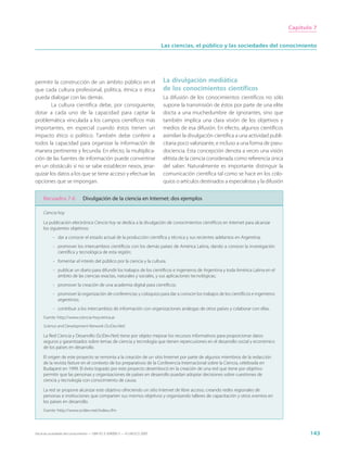 Capítulo 7


                                                                             Las ciencias, el público y las sociedades del conocimiento




permitir la construcción de un ámbito público en el                          La divulgación mediática
que cada cultura profesional, política, étnica o ética                       de los conocimientos científicos
pueda dialogar con las demás.                                                La difusión de los conocimientos científicos no sólo
        La cultura científica debe, por consiguiente,                        supone la transmisión de éstos por parte de una elite
dotar a cada uno de la capacidad para captar la                              docta a una muchedumbre de ignorantes, sino que
problemática vinculada a los campos científicos más                          también implica una clara visión de los objetivos y
importantes, en especial cuando éstos tienen un                              medios de esa difusión. En efecto, algunos científicos
impacto ético o político. También debe conferir a                            asimilan la divulgación científica a una actividad publi-
todos la capacidad para organizar la información de                          citaria poco valorizante, e incluso a una forma de pseu-
manera pertinente y fecunda. En efecto, la multiplica-                       dociencia. Esta concepción denota a veces una visión
ción de las fuentes de información puede convertirse                         elitista de la ciencia considerada como referencia única
en un obstáculo si no se sabe establecer nexos, jerar-                       del saber. Naturalmente es importante distinguir la
quizar los datos a los que se tiene acceso y efectuar las                    comunicación científica tal como se hace en los colo-
opciones que se impongan.                                                    quios o artículos destinados a especialistas y la difusión


     Recuadro 7.6              Divulgación de la ciencia en Internet: dos ejemplos

     Ciencia hoy

     La publicación electrónica Ciencia hoy se dedica a la divulgación de conocimientos científicos en Internet para alcanzar
     los siguientes objetivos:
           - dar a conocer el estado actual de la producción científica y técnica y sus recientes adelantos en Argentina;
           - promover los intercambios científicos con los demás países de América Latina, dando a conocer la investigación
             científica y tecnológica de esta región;
           - fomentar el interés del público por la ciencia y la cultura;
           - publicar un diario para difundir los trabajos de los científicos e ingenieros de Argentina y toda América Latina en el
             ámbito de las ciencias exactas, naturales y sociales, y sus aplicaciones tecnológicas;
           - promover la creación de una academia digital para científicos;
           - promover la organización de conferencias y coloquios para dar a conocer los trabajos de los científicos e ingenieros
             argentinos;
           - contribuir a los intercambios de información con organizaciones análogas de otros países y colaborar con ellas.
     Fuente: http://www.ciencia-hoy.retina.ar

     Science and Development Network (SciDev.Net)

     La Red Ciencia y Desarrollo (SciDev.Net) tiene por objeto mejorar los recursos informativos para proporcionar datos
     seguros y garantizados sobre temas de ciencia y tecnología que tienen repercusiones en el desarrollo social y económico
     de los países en desarrollo.

     El origen de este proyecto se remonta a la creación de un sitio Internet por parte de algunos miembros de la redacción
     de la revista Nature en el contexto de los preparativos de la Conferencia Internacional sobre la Ciencia, celebrada en
     Budapest en 1999. El éxito logrado por este proyecto desembocó en la creación de una red que tiene por objetivo
     permitir que las personas y organizaciones de países en desarrollo puedan adoptar decisiones sobre cuestiones de
     ciencia y tecnología con conocimiento de causa.

     La red se propone alcanzar este objetivo ofreciendo un sitio Internet de libre acceso, creando redes regionales de
     personas e instituciones que comparten sus mismos objetivos y organizando talleres de capacitación y otros eventos en
     los países en desarrollo.
     Fuente: http://www.scidev.net/index.cfm




Hacia las sociedades del conocimiento — ISBN 92-3-304000-3 — © UNESCO 2005                                                                       143
 
