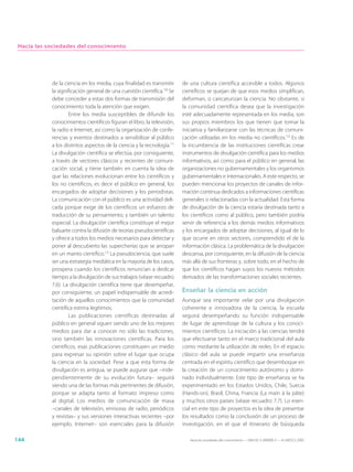 Hacia las sociedades del conocimiento




            de la ciencia en los media, cuya finalidad es transmitir     de una cultura científica accesible a todos. Algunos
            la significación general de una cuestión científica.10 Se    científicos se quejan de que esos medios simplifican,
            debe conceder a estas dos formas de transmisión del          deforman, o caricaturizan la ciencia. No obstante, si
            conocimiento toda la atención que exigen.                    la comunidad científica desea que la investigación
                    Entre los media susceptibles de difundir los         esté adecuadamente representada en los media, son
            conocimientos científicos figuran el libro, la televisión,   sus propios miembros los que tienen que tomar la
            la radio e Internet, así como la organización de confe-      iniciativa y familiarizarse con las técnicas de comuni-
            rencias y eventos destinados a sensibilizar al público       cación utilizadas en los media no científicos.13 Es de
            a los distintos aspectos de la ciencia y la tecnología.11    la incumbencia de las instituciones científicas crear
            La divulgación científica se efectúa, por consiguiente,      instrumentos de divulgación científica para los medios
            a través de vectores clásicos y recientes de comuni-         informativos, así como para el público en general, las
            cación social, y tiene también en cuenta la idea de          organizaciones no gubernamentales y los organismos
            que las relaciones evolucionan entre los científicos y       gubernamentales e internacionales. A este respecto, se
            los no científicos, es decir el público en general, los      pueden mencionar los proyectos de canales de infor-
            encargados de adoptar decisiones y los periodistas.          mación continua dedicados a informaciones científicas
            La comunicación con el público es una actividad deli-        generales o relacionadas con la actualidad. Esta forma
            cada porque exige de los científicos un esfuerzo de          de divulgación de la ciencia estaría destinada tanto a
            traducción de su pensamiento, y también un talento           los científicos como al público, pero también podría
            especial. La divulgación científica constituye el mejor      servir de referencia a los demás medios informativos
            baluarte contra la difusión de teorías pseudocientíficas     y los encargados de adoptar decisiones, al igual de lo
            y ofrece a todos los medios necesarios para detectar y       que ocurre en otros sectores, comprendido el de la
            poner al descubierto las supercherías que se arropan         información clásica. La problemática de la divulgación
            en un manto científico.12 La pseudociencia, que suele        descansa, por consiguiente, en la difusión de la ciencia
            ser una estrategia mediática en la mayoría de los casos,     más allá de sus fronteras y, sobre todo, en el hecho de
            prospera cuando los científicos renuncian a dedicar          que los científicos hagan suyos los nuevos métodos
            tiempo a la divulgación de sus trabajos (véase recuadro      derivados de las transformaciones sociales recientes.
            7.6). La divulgación científica tiene que desempeñar,
            por consiguiente, un papel indispensable de acredi-          Enseñar la ciencia en acción
            tación de aquellos conocimientos que la comunidad            Aunque sea importante velar por una divulgación
            científica estima legítimos.                                 coherente e innovadora de la ciencia, la escuela
                    Las publicaciones científicas destinadas al          seguirá desempeñando su función indispensable
            público en general siguen siendo uno de los mejores          de lugar de aprendizaje de la cultura y los conoci-
            medios para dar a conocer no sólo las tradiciones,           mientos científicos. La iniciación a las ciencias tendrá
            sino también las innovaciones científicas. Para los          que efectuarse tanto en el marco tradicional del aula
            científicos, esas publicaciones constituyen un medio         como mediante la utilización de redes. En el espacio
            para expresar su opinión sobre el lugar que ocupa            clásico del aula se puede impartir una enseñanza
            la ciencia en la sociedad. Pese a que esta forma de          centrada en el espíritu científico que desemboque en
            divulgación es antigua, se puede augurar que –inde-          la creación de un conocimiento autónomo y domi-
            pendientemente de su evolución futura– seguirá               nado individualmente. Este tipo de enseñanza se ha
            siendo una de las formas más pertinentes de difusión,        experimentado en los Estados Unidos, Chile, Suecia
            porque se adapta tanto al formato impreso como               (Hands-on), Brasil, China, Francia (La main à la pâte)
            al digital. Los medios de comunicación de masa               y muchos otros países (véase recuadro 7.7). Lo esen-
            –canales de televisión, emisoras de radio, periódicos        cial en este tipo de proyectos es la idea de presentar
            y revistas– y sus versiones interactivas recientes –por      los resultados como la conclusión de un proceso de
            ejemplo, Internet– son esenciales para la difusión           investigación, en el que el itinerario de búsqueda

144                                                                         Hacia las sociedades del conocimiento — ISBN 92-3-304000-3 — © UNESCO 2005
 