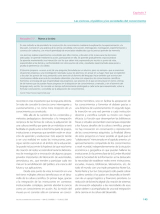 Capítulo 7


                                                                             Las ciencias, el público y las sociedades del conocimiento




     Recuadro 7.7              Manos a la obra

     En este método se da prioridad a la construcción de conocimientos mediante la exploración, la experimentación y la
     discusión. Consiste en una práctica de la ciencia concebida como acción, interrogación, investigación, experimentación y
     construcción colectiva, y se evita el aprendizaje de enunciados establecidos que es preciso aprender de memoria.

     Los alumnos realizan experimentos concebidos por ellos mismos y discuten entre sí para sacar las lecciones
     adecuadas. Se aprende mediante la acción, participando en ella. Se aprende gradualmente, equivocándose.
     Se aprende manteniendo una interacción con los que saben más, expresando por escrito su punto de vista,
     exponiéndolo a los demás y confrontándolo con otros puntos de vista y resultados experimentales para poner a
     prueba la pertinencia y la validez.

     El docente propone –a veces a raíz de una pregunta formulada por un alumno, pero no siempre– que se examinen
     situaciones propicias a una investigación razonada. Guía a los alumnos, sin actuar en su lugar. Hace que se expliciten
     y discutan los puntos de vista, prestando suma atención al dominio del lenguaje. Hace también que se enuncien
     conclusiones válidas acerca de los resultados obtenidos y las sitúa con respecto a los conocimientos científicos.
     Asimismo, se encarga de que el aprendizaje sea progresivo. Las sesiones en el aula se estructuran en torno a temas,
     de tal manera que se puedan hacer progresos en la adquisición de conocimientos y métodos, o en el dominio del
     lenguaje oral y escrito. Se concede un tiempo suficientemente prolongado a cada tema para reexaminarlo, volver a
     formular conclusiones y consolidar así la adquisición de conocimientos.
     Fuente: http://www.mapmonde.org/



recorrido es más importante que la respuesta directa.                        miento hermético, sino en facilitar la apropiación de
Se trata de concebir la ciencia como interrogante y                          los conocimientos y fomentar el debate gracias a
cuestionamiento, y no como mera recepción de un                              una dinámica de cuestionamiento. En segundo lugar,
conocimiento ya constituido.                                                 la inserción en una red permite a cada institución
         Más allá de la cuestión de los contenidos y                         docente y científica cumplir su misión con mayor
métodos pedagógicos destinados a la integración                              eficacia. La función que desempeñan las bibliotecas
recíproca de las formas de cultura, la adquisición de                        físicas o virtuales será también esencial para responder
una cultura científica por parte de un individuo se verá                     a los futuros desafíos de la cultura científica, porque
facilitada en grado sumo si éste forma parte de grupos,                      no hay innovación sin conservación y reproducción
instituciones o empresas que también están en situa-                         de los conocimientos adquiridos. La finalidad última
ción de aprender y evolucionar. Este aspecto tiende                          de estos proyectos es hacer posible, al igual que el
a ser una realidad en todas las instituciones, pero                          “colaboratorio” mencionado en el capítulo anterior, un
sigue siendo esencial en el ámbito de la educación.                          aprovechamiento compartido de los conocimientos
Se puede incluso emitir la hipótesis de que esta forma                       a nivel mundial, independientemente de la situación
de creación de redes se extenderá hasta los laborato-                        económica o geográfica en que puedan hallarse las
rios de investigación e innovación de algunos grupos                         instituciones. En la primera fase de la Cumbre Mundial
privados importantes de fabricación de automóviles,                          sobre la Sociedad de la Información se ha destacado
aeronáutica, etc., que tienden a participar cada vez                         la necesidad de establecer redes entre instituciones,
más en la sensibilización del público a la ciencia del                       escuelas, museos, bibliotecas, laboratorios, etc. de
futuro y sus aplicaciones.                                                   todo el mundo con una triple perspectiva Norte-Sur,
         Desde este punto de vista, la inserción en una                      Norte-Norte y Sur-Sur. Este proyecto sólo puede cobrar
red tiene múltiples efectos beneficiosos en el desa-                         su pleno sentido si los países en desarrollo se benefi-
rrollo de la cultura científica. En primer lugar, gracias                    cian de un apoyo logístico y financiero prioritario. La
a la integración de las instituciones en contextos                           reducción de la brecha digital y la creación de sistemas
institucionales complejos, permite abordar la ciencia                        de innovación adaptados a las necesidades de esos
como un conocimiento en acción. Así, la misión del                           países deben ir acompañadas de una real integración
museo ya no consiste sólo en conservar un conoci-                            de la ciencia en la cultura del desarrollo.

Hacia las sociedades del conocimiento — ISBN 92-3-304000-3 — © UNESCO 2005                                                                     145
 