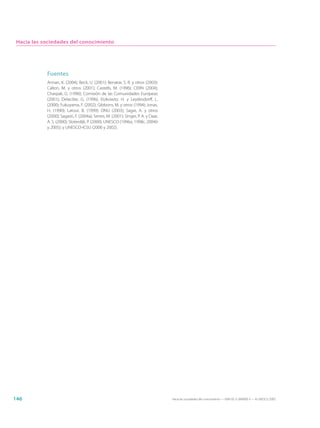 Hacia las sociedades del conocimiento




            Fuentes
            Annan, K. (2004); Beck, U. (2001); Benatar, S. R. y otros (2003);
            Callon, M. y otros (2001); Castells, M. (1996); CERN (2004);
            Charpak, G. (1996); Comisión de las Comunidades Europeas
            (2001); Delacôte, G. (1996); Etzkowitz, H. y Leydesdorff, L.
            (2000); Fukuyama, F. (2002); Gibbons, M. y otros (1994); Jonas,
            H. (1990); Latour, B. (1999); ONU (2003); Sagar, A. y otros
            (2000); Sagasti, F. (2004a); Serres, M. (2001); Singer, P. A. y Daar,
            A. S. (2000); Sloterdijk, P. (2000); UNESCO (1996a, 1998c, 2004b
            y 2005); y UNESCO-ICSU (2000 y 2002).




146                                                                                 Hacia las sociedades del conocimiento — ISBN 92-3-304000-3 — © UNESCO 2005
 