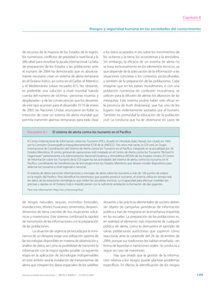 Capítulo 8


                                                                     Riesgos y seguridad humana en las sociedades del conocimiento




de recursos de la mayoría de los Estados de la región,                       y los datos acopiados in situ sobre los movimientos de
los numerosos conflictos de prioridad a nivel local y la                     los océanos y la tierra, los ecosistemas y la atmósfera.
dificultad para movilizar la ayuda internacional. La falta                   Sin embargo, la eficacia de un sistema de alerta no
de preparación de los Estados y las poblaciones ante                         se basa exclusivamente en los elementos técnicos, ya
el tsunami de 2004 ha demostrado que es absoluta-                            que depende de la adecuación de la información a las
mente necesario crear un sistema de alerta temprana                          situaciones concretas o los contextos socioculturales,
en el Océano Índico, así como en el Caribe, el Atlántico                     y también de la preparación de las poblaciones. Cabe
y el Mediterráneo (véase recuadro 8.1). No obstante,                         imaginar que en los países musulmanes, o con una
es preferible una solución a nivel mundial habida                            población numerosa de confesión musulmana, se
cuenta del número de víctimas –personas muertas y                            utilicen para la difusión de alertas los altavoces de las
desplazadas– y de las consecuencias que los desastres                        mezquitas. Este sistema podría haber sido eficaz en
de este tipo acarrean para el desarrollo. El 19 de enero                     la provincia de Aceh (Indonesia), que fue uno de los
de 2005, las Naciones Unidas anunciaron en Kobe su                           lugares más violentamente azotados por el tsunami.
intención de crear un sistema de alerta mundial que                          También es primordial la educación de la población
permita transmitir alarmas tempranas para toda clase                         civil. La conducta que ha de observarse en casos de


     Recuadro 8.1              El sistema de alerta contra los tsunamis en el Pacífico

     El Centro Internacional de Información sobre los Tsunamis (ITIC), situado en Honolulu (Islas Hawai), fue creado en 1965
     por la Comisión Oceanográfica Intergubernamental (COI) de la UNESCO. Tres años más tarde, la COI creó un Grupo
     Internacional de Coordinación del Sistema de Alerta contra los Tsunamis en el Pacífico, integrado en la actualidad por 26
     Estados Miembros. El centro general de operaciones está instalado en el Centro de Alerta contra los Tsunamis “Richard H.
     Hagemeyer” perteneciente a la Administración Nacional Oceánica y Atmosférica (NOAA) de los Estados Unidos. El Centro
     de Información sobre los Tsunamis de la COI supervisa las actividades del sistema de alerta contra los tsunamis en el
     Pacífico, coordinando las transferencias de tecnología entre los Estados Miembros que desean instalar dispositivos para
     detectar los tsunamis a nivel regional o nacional.

     El sistema de alerta transmite informaciones y mensajes de alerta sobre los tsunamis a más de 100 puntos de enlace
     en la región del Pacífico. Para identificar los terremotos que pueden producir tsunamis, el sistema utiliza en tiempo real
     los datos de las estaciones sismológicas que miden las sacudidas sísmicas. La incapacidad para efectuar medidas tan
     precisas y rápidas en el Océano Índico impidió prever con la suficiente antelación la formación de olas gigantes.
     Para más información: http://ioc.unesco.org/itsu/



de riesgos naturales: sequías, incendios forestales,                         desastres y las prácticas elementales de socorro deben
inundaciones, tifones, huracanes, terremotos, despren-                       ser objeto de campañas periódicas de información
dimientos de tierra, crecidas de ríos, erupciones volcá-                     pública y han de integrarse en la enseñanza impartida
nicas y maremotos. Este sistema combinará la rapidez                         en las escuelas. La preparación de las poblaciones es,
de transmisión de las informaciones con la preparación                       en realidad, el elemento más importante de cualquier
de las poblaciones.                                                          política de alerta, como lo demuestra el ejemplo de
         La situación de urgencia provocada por la inmi-                     varias poblaciones autóctonas que supieron cómo
nencia de un desastre exige una utilización óptima de                        reaccionar ante la catástrofe del 26 de diciembre de
las tecnologías disponibles en materia de observación y                      2004, porque sus tradiciones les habían enseñado –en
análisis de datos, así como la posibilidad de transmitir la                  forma de leyendas o narraciones orales– la conducta a
información con la mayor rapidez posible. La siguiente                       seguir en caso de maremoto.
etapa en la aplicación de tecnologías indispensables                                 Hay que añadir que la gestión de la informa-
en este ámbito será la instalación de metasistemas de                        ción relativa a los riesgos puede plantear problemas
alerta que integren los datos espaciales de los satélites                    específicos. En efecto, la identificación de los riesgos

Hacia las sociedades del conocimiento — ISBN 92-3-304000-3 — © UNESCO 2005                                                                      149
 