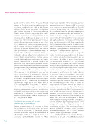 Hacia las sociedades del conocimiento




            puede conllevar cierta forma de vulnerabilidad            del perjuicio se pueden estimar o calcular, y uno se
            cuando se efectúa en una organización dotada de           asegura en proporción al daño previsible. La cobertura
            un sistema complejo. No cabe duda de que el cono-         es un mecanismo de seguro que se aplica en el caso de
            cimiento técnico de por sí engendra certidumbres,         riesgos en sentido estricto, esto es, conocidos e identi-
            pero también introduce un cúmulo importante de            ficados. Parte de la base de que es posible extrapolar
            incertidumbres. Suele suceder que nuestro cono-           en el futuro la probabilidad de que se produzcan acci-
            cimiento interfiera en nuestra percepción de los          dentes ya ocurridos en el pasado. Este mecanismo es
            riesgos que trata de detectar. La percepción de los       sumamente vulnerable a todo fenómeno que escapa
            riesgos no es indiferente al tipo de conocimiento que     a la regularidad en sus manifestaciones. Por ejemplo,
            moviliza: los cambios de paradigmas, ya sean cientí-      en el caso de los atentados del 11 de septiembre de
            ficos u organizativos, influyen en nuestra aprehensión    2001 en Nueva York, las compañías de reaseguros se
            de los riesgos. Como todo conocimiento técnico            vieron en una situación difícil porque la probabilidad
            descansa en opciones de metodología, esta variable        de daños a semejante escala era muy escasa, y sin
            de la opción reintroduce inevitablemente el riesgo y la   embargo la catástrofe inverosímil se produjo.
            incertidumbre en el propio conocimiento técnico. Las              En el caso de la precaución, el resguardo
            sociedades reflexivas se basan en un replanteamiento      contra el perjuicio consiste en abstenerse de adoptar
            y reformulación constantes de sus prácticas sociales.     una medida potencialmente arriesgada sin que los
            Además, debido a la interconexión entre los conoci-       riesgos sean calculables, ni tampoco identificables
            mientos característica de los sistemas complejos, un      con precisión (véase recuadro 8.2). Por consiguiente, el
            exceso de datos puede acabar generando insegu-            principio de precaución debe aplicarse siempre a título
            ridad.3 Cuanto más detallado es nuestro conocimiento      excepcional, cuando las actividades humanas pueden
            y más parámetros integra, tanto más vulnerables son       suscitar un peligro inaceptable éticamente y posible
            nuestras conclusiones al menor error de cálculo, por      científicamente, aunque incierto.5 Un peligro que
            ínfimo que sea. En este ámbito, se impone una vez         amenaza a los seres humanos o el medio ambiente
            más el control intuitivo de las situaciones. Conviene     se considera éticamente inaceptable si presenta un
            además destacar la importancia que reviste en toda        riesgo para la vida o la salud humana, si es grave y
            organización una cierta forma de conocimiento tácito      realmente irreversible e injusto para las generaciones
            que puede conducir a subestimar la probabilidad de        presentes o venideras, o si las medidas que lo provocan
            determinados riesgos por el único motivo de que           han sido impuestas sin haber tenido en cuenta los
            nunca se han plasmado en los hechos.4 La identifica-      derechos humanos de las personas que sufren sus
            ción y prevención de los riesgos son, en sí mismas,       consecuencias. Aun cuando algunas legislaciones
            prácticas arriesgadas, ya que querer hacer las cosas      empiezan a incorporarlo, el principio de precaución
            demasiado bien puede llevar a cometer más errores.        sigue siendo objeto de frecuentes controversias. En
            Incluso en las sociedades del conocimiento, seguirá       los países industrializados, algunos expertos tienden
            existiendo un umbral irreductible de incertidumbre y,     a hacer hincapié en la valorización de la investigación
            por consiguiente, de riesgos.                             a toda costa, la libertad de investigación, la libertad
                                                                      de mercado o la libre empresa. En los países del Sur,
            Hacia una previsión del riesgo:                           se suele considerar el principio de precaución como
            precaución y prospectiva                                  un obstáculo para el desarrollo y se le contrapone el
            Cuando no pueden prevenir de antemano un riesgo,          principio de necesidad. Estos problemas obedecen
            las sociedades del conocimiento tienen ante sí dos        a que el principio de precaución se suele considerar
            soluciones: la cobertura y la precaución. Ambas           equivocadamente como una incitación a limitar la
            consisten en adoptar medidas de cautela frente al         ciencia y la tecnología de manera absoluta.
            advenimiento posible de un riesgo. En el caso de la               Toda la problemática del principio de precau-
            cobertura, la probabilidad del siniestro y la índole      ción estriba en la índole potencial de los riesgos que

150                                                                      Hacia las sociedades del conocimiento — ISBN 92-3-304000-3 — © UNESCO 2005
 