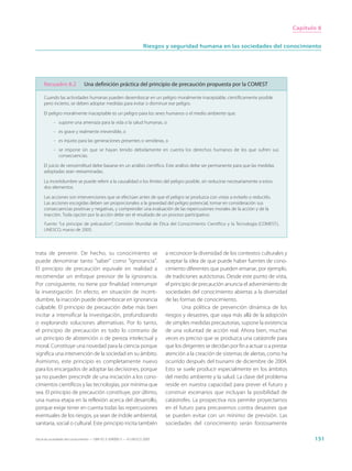 Capítulo 8


                                                                     Riesgos y seguridad humana en las sociedades del conocimiento




     Recuadro 8.2              Una definición práctica del principio de precaución propuesta por la COMEST

     Cuando las actividades humanas pueden desembocar en un peligro moralmente inaceptable, científicamente posible
     pero incierto, se deben adoptar medidas para evitar o disminuir ese peligro.

     El peligro moralmente inaceptable es un peligro para los seres humanos o el medio ambiente que:
           - supone una amenaza para la vida o la salud humanas, o
           - es grave y realmente irreversible, o
           - es injusto para las generaciones presentes o venideras, o
           - se impone sin que se hayan tenido debidamente en cuenta los derechos humanos de los que sufren sus
             consecuencias.

     El juicio de verosimilitud debe basarse en un análisis científico. Este análisis debe ser permanente para que las medidas
     adoptadas sean reexaminadas.

     La incertidumbre se puede referir a la causalidad o los límites del peligro posible, sin reducirse necesariamente a estos
     dos elementos.

     Las acciones son intervenciones que se efectúan antes de que el peligro se produzca con vistas a evitarlo o reducirlo.
     Las acciones escogidas deben ser proporcionales a la gravedad del peligro potencial, tomar en consideración sus
     consecuencias positivas y negativas, y comprender una evaluación de las repercusiones morales de la acción y de la
     inacción. Toda opción por la acción debe ser el resultado de un proceso participativo.
     Fuente: “Le principe de précaution”, Comisión Mundial de Ética del Conocimiento Científico y la Tecnología (COMEST),
     UNESCO, marzo de 2005.




trata de prevenir. De hecho, su conocimiento se                              a reconocer la diversidad de los contextos culturales y
puede denominar tanto “saber” como “ignorancia”.                             aceptar la idea de que puede haber fuentes de cono-
El principio de precaución equivale en realidad a                            cimiento diferentes que pueden emanar, por ejemplo,
recomendar un enfoque previsor de la ignorancia.                             de tradiciones autóctonas. Desde este punto de vista,
Por consiguiente, no tiene por finalidad interrumpir                         el principio de precaución anuncia el advenimiento de
la investigación. En efecto, en situación de incerti-                        sociedades del conocimiento abiertas a la diversidad
dumbre, la inacción puede desembocar en ignorancia                           de las formas de conocimiento.
culpable. El principio de precaución debe más bien                                   Una política de prevención dinámica de los
incitar a intensificar la investigación, profundizando                       riesgos y desastres, que vaya más allá de la adopción
o explorando soluciones alternativas. Por lo tanto,                          de simples medidas precautorias, supone la existencia
el principio de precaución es todo lo contrario de                           de una voluntad de acción real. Ahora bien, muchas
un principio de abstención o de pereza intelectual y                         veces es preciso que se produzca una catástrofe para
moral. Constituye una novedad para la ciencia porque                         que los dirigentes se decidan por fin a actuar o a prestar
significa una intervención de la sociedad en su ámbito.                      atención a la creación de sistemas de alertas, como ha
Asimismo, este principio es completamente nuevo                              ocurrido después del tsunami de diciembre de 2004.
para los encargados de adoptar las decisiones, porque                        Esto se suele producir especialmente en los ámbitos
ya no pueden prescindir de una iniciación a los cono-                        del medio ambiente y la salud. La clave del problema
cimientos científicos y las tecnologías, por mínima que                      reside en nuestra capacidad para prever el futuro y
sea. El principio de precaución constituye, por último,                      construir escenarios que incluyan la posibilidad de
una nueva etapa en la reflexión acerca del desarrollo,                       catástrofes. La prospectiva nos permite proyectarnos
porque exige tener en cuenta todas las repercusiones                         en el futuro para precavernos contra desastres que
eventuales de los riesgos, ya sean de índole ambiental,                      se pueden evitar con un mínimo de previsión. Las
sanitaria, social o cultural. Este principio incita también                  sociedades del conocimiento serán forzosamente

Hacia las sociedades del conocimiento — ISBN 92-3-304000-3 — © UNESCO 2005                                                                       151
 
