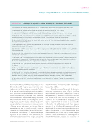 Capítulo 8


                                                                     Riesgos y seguridad humana en las sociedades del conocimiento




     Recuadro 8.3              Cronología de algunos accidentes tecnológicos e industriales importantes

     1645. Explosión del polvorín de Boston (hoy en día, Estados Unidos): destrucción de una tercera parte de la ciudad

     1794. Explosión del polvorín de Grenelle, en las cercanías de París (Francia): más de 1.000 muertos

     1º de junio de 1974. Explosión de la fábrica química de Flixborough (Gran Bretaña): 550 muertos en una semana

     10 de julio de 1976. Explosión del reactor químico de la sociedad Icmesa cerca de la ciudad de Seveso (Italia): la nube de
     dioxina contamina una superficie de 1.800 hectáreas y más de 37.000 personas sufrirán las consecuencias

     29 de marzo de 1979. Fusión parcial del reactor de la central nuclear de Three Miles Island (Estados Unidos): evacuación
     de una parte de la población vecina

     19 de diciembre de 1984. Explosión de un depósito de gas licuado en San Juan Ishuatepec, cerca de la Ciudad de
     México (México): más de 500 muertos

     2 de diciembre de 1984 . Escape de gas en una fábrica de plaguicidas de Bhopâl (India): más de 3.000 muertos y 200.000
     personas intoxicadas

     28 de enero de 1986. Explosión de los motores de la nave espacial americana Challenger: ningún superviviente entre los
     miembros de la tripulación

     26 de abril de 1986. Explosión e incendio de uno de los cuatro reactores de la central nuclear de Chernobil (Ucrania) con
     la consiguiente evacuación de 130.000 personas en un radio de 30 kilómetros, sin que se sepa exactamente el número
     de muertos directos o indirectos, ni el de personas expuestas a las radiaciones.

     29 de enero de 1987. Evacuación de 30.000 personas en Nantes (Francia) a raíz del incendio de un depósito de
     fertilizantes

     13 de mayo de 2000. Explosión en una fabrica de fuegos artificiales cerca del centro de la ciudad de Enschede (Países
     Bajos): 22 muertos y cerca de 1.000 heridos.

     30 de enero de 2001. Vertido en el río Lapus de 100.000 metros cúbicos de agua contaminada con cianuro procedente
     de la fundición de oro de Baia Mare (Rumania) con el consiguiente exterminio de toda la vida acuática de este curso de
     agua a su paso por Rumania, Hungría y Serbia y Montenegro antes de alcanzar el Danubio y llegar al Mar Negro.

     21 de septiembre de 2001. Explosión de una fábrica de nitrato de amonio en Toulouse (Francia): 30 muertos y 2.200
     heridos.


día la magnitud de las posibles consecuencias es muy                         descubrimientos o invenciones pueden entrañar para
diferente. Es posible imaginar que armamentos extre-                         la seguridad pública.
madamente mortíferos caigan en manos de “señores                                       Es evidente que el desarrollo de las socie-
de la guerra”, redes de delincuentes organizados o                           dades del conocimiento va a influir y modificar
redes terroristas con capacidad para causar estragos                         profundamente la geopolítica del siglo XXI. En efecto,
a nivel mundial. El riesgo de que el conocimiento se                         el conocimiento y la información cobrarán cada vez
transforme en arma mercenaria lo atestigua también                           más importancia como recursos estratégicos por
el funcionamiento mismo de la investigación con los                          excelencia. Una muestra de esto es el rápido aumento
programas duales: los mismos laboratorios pueden,                            que ha experimentado el secreto en las sociedades
por ejemplo, hacer investigaciones sobre agronomía                           industriales más adelantadas desde hace algunos
y fabricar armas químicas a un tiempo. Hay un                                decenios. En las sociedades del conocimiento, la lucha
gran peligro de que los beneficios de la ciencia se                          por disponer de recursos cognitivos será un elemento
conviertan en fuente de daño o de error en una época                         político fundamental. El conocimiento puede servir
de amenazas considerables.7 La responsabilidad y la                          indistintamente para hacer el bien o causar el mal, para
vigilancia de los científicos serán necesarias para                          construir o destruir. Decir esto no significa poner en
alertar a los gobiernos contra los riesgos que algunos                       duda los beneficios del progreso, sino cuestionar –en

Hacia las sociedades del conocimiento — ISBN 92-3-304000-3 — © UNESCO 2005                                                                     153
 