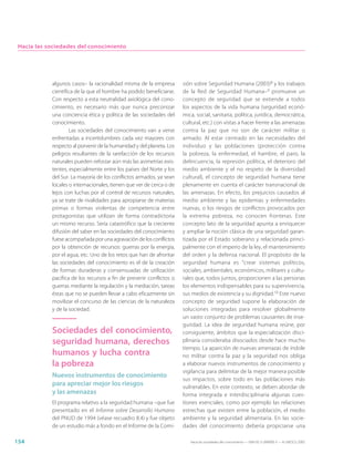 Hacia las sociedades del conocimiento




            algunos casos– la racionalidad misma de la empresa        sión sobre Seguridad Humana (2003)8 y los trabajos
            científica de la que el hombre ha podido beneficiarse.    de la Red de Seguridad Humana– 9 promueve un
            Con respecto a esta neutralidad axiológica del cono-      concepto de seguridad que se extiende a todos
            cimiento, es necesario más que nunca preconizar           los aspectos de la vida humana (seguridad econó-
            una conciencia ética y política de las sociedades del     mica, social, sanitaria, política, jurídica, democrática,
            conocimiento.                                             cultural, etc.) con vistas a hacer frente a las amenazas
                    Las sociedades del conocimiento van a verse       contra la paz que no son de carácter militar o
            enfrentadas a incertidumbres cada vez mayores con         armado. Al estar centrado en las necesidades del
            respecto al porvenir de la humanidad y del planeta. Los   individuo y las poblaciones (protección contra
            peligros resultantes de la rarefacción de los recursos    la pobreza, la enfermedad, el hambre, el paro, la
            naturales pueden reforzar aún más las asimetrías exis-    delincuencia, la represión política, el deterioro del
            tentes, especialmente entre los países del Norte y los    medio ambiente y el no respeto de la diversidad
            del Sur. La mayoría de los conflictos armados, ya sean    cultural), el concepto de seguridad humana tiene
            locales o internacionales, tienen que ver de cerca o de   plenamente en cuenta el carácter transnacional de
            lejos con luchas por el control de recursos naturales,    las amenazas. En efecto, los prejuicios causados al
            ya se trate de rivalidades para apropiarse de materias    medio ambiente y las epidemias y enfermedades
            primas o formas violentas de competencia entre            nuevas, o los riesgos de conflictos provocados por
            protagonistas que utilizan de forma contradictoria        la extrema pobreza, no conocen fronteras. Este
            un mismo recurso. Sería catastrófico que la creciente     concepto lato de la seguridad apunta a enriquecer
            difusión del saber en las sociedades del conocimiento     y ampliar la noción clásica de una seguridad garan-
            fuese acompañada por una agravación de los conflictos     tizada por el Estado soberano y relacionada princi-
            por la obtención de recursos: guerras por la energía,     palmente con el imperio de la ley, el mantenimiento
            por el agua, etc. Uno de los retos que han de afrontar    del orden y la defensa nacional. El propósito de la
            las sociedades del conocimiento es el de la creación      seguridad humana es “crear sistemas políticos,
            de formas duraderas y consensuadas de utilización         sociales, ambientales, económicos, militares y cultu-
            pacífica de los recursos a fin de prevenir conflictos o   rales que, todos juntos, proporcionen a las personas
            guerras mediante la regulación y la mediación, tareas     los elementos indispensables para su supervivencia,
            éstas que no se pueden llevar a cabo eficazmente sin      sus medios de existencia y su dignidad.10 Este nuevo
            movilizar el concurso de las ciencias de la naturaleza    concepto de seguridad supone la elaboración de
            y de la sociedad.                                         soluciones integradas para resolver globalmente
                                                                      un vasto conjunto de problemas causantes de inse-
                                                                      guridad. La idea de seguridad humana reúne, por
            Sociedades del conocimiento,                              consiguiente, ámbitos que la especialización disci-
            seguridad humana, derechos                                plinaria consideraba disociados desde hace mucho
                                                                      tiempo. La aparición de nuevas amenazas de índole
            humanos y lucha contra                                    no militar contra la paz y la seguridad nos obliga
            la pobreza                                                a elaborar nuevos instrumentos de conocimiento y
                                                                      vigilancia para delimitar de la mejor manera posible
            Nuevos instrumentos de conocimiento
                                                                      sus impactos, sobre todo en las poblaciones más
            para apreciar mejor los riesgos                           vulnerables. En este contexto, se deben abordar de
            y las amenazas                                            forma integrada e interdisciplinaria algunas cues-
            El programa relativo a la seguridad humana –que fue       tiones esenciales, como por ejemplo las relaciones
            presentado en el Informe sobre Desarrollo Humano          estrechas que existen entre la población, el medio
            del PNUD de 1994 (véase recuadro 8.4) y fue objeto        ambiente y la seguridad alimentaria. En las socie-
            de un estudio más a fondo en el Informe de la Comi-       dades del conocimiento debería propiciarse una

154                                                                      Hacia las sociedades del conocimiento — ISBN 92-3-304000-3 — © UNESCO 2005
 