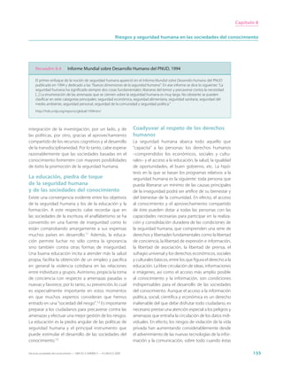 Capítulo 8


                                                                     Riesgos y seguridad humana en las sociedades del conocimiento




     Recuadro 8.4              Informe Mundial sobre Desarrollo Humano del PNUD, 1994

     El primer enfoque de la noción de seguridad humana apareció en el Informe Mundial sobre Desarrollo Humano del PNUD
     publicado en 1994 y dedicado a las “Nuevas dimensiones de la seguridad humana”. En ese informe se dice lo siguiente: “La
     seguridad humana ha significado siempre dos cosas fundamentales: liberarse del temor y precaverse contra la necesidad
     [...] La enumeración de las amenazas que se ciernen sobre la seguridad humana es muy larga. No obstante se pueden
     clasificar en siete categorías principales: seguridad económica, seguridad alimentaria, seguridad sanitaria, seguridad del
     medio ambiente, seguridad personal, seguridad de la comunidad y seguridad política.”
     http://hdr.undp.org/reports/global/1994/en/




integración de la investigación, por un lado, y de                           Coadyuvar al respeto de los derechos
las políticas, por otro, gracias al aprovechamiento                          humanos
compartido de los recursos cognitivos y al desarrollo                        La seguridad humana abarca todo aquello que
de la transdisciplinariedad. Por lo tanto, cabe esperar                      “capacita” a las personas: los derechos humanos
razonablemente que las sociedades basadas en el                              –comprendidos los económicos, sociales y cultu-
conocimiento fomenten con mayores posibilidades                              rales– y el acceso a la educación, la salud, la igualdad
de éxito la promoción de la seguridad humana.                                de oportunidades, el buen gobierno, etc. La hipó-
                                                                             tesis en la que se basan los programas relativos a la
La educación, piedra de toque                                                seguridad humana es la siguiente: toda persona que
de la seguridad humana                                                       pueda liberarse un mínimo de las causas principales
y de las sociedades del conocimiento                                         de la inseguridad podrá ser artífice de su bienestar y
Existe una convergencia evidente entre los objetivos                         del bienestar de la comunidad. En efecto, el acceso
de la seguridad humana y los de la educación y la                            al conocimiento y el aprovechamiento compartido
formación. A este respecto cabe recordar que en                              de éste pueden dotar a todas las personas con las
las sociedades de la escritura, el analfabetismo se ha                       capacidades necesarias para participar en la realiza-
convertido en una fuente de inseguridad como lo                              ción y consolidación duradera de las condiciones de
están comprobando amargamente a sus expensas                                 la seguridad humana, que comprenden una serie de
muchos países en desarrollo.11 Además, la educa-                             derechos y libertades fundamentales como la libertad
ción permite luchar no sólo contra la ignorancia                             de conciencia, la libertad de expresión e información,
sino también contra otras formas de inseguridad.                             la libertad de asociación, la libertad de prensa, el
Una buena educación incita a atender más la salud                            sufragio universal y los derechos económicos, sociales
propia, facilita la obtención de un empleo y pacifica                        y culturales básicos, entre los que figura el derecho a la
en general la violencia cotidiana en las relaciones                          educación. La libre circulación de ideas, informaciones
entre individuos y grupos. Asimismo, propicia la toma                        e imágenes, así como el acceso más amplio posible
de conciencia con respecto a amenazas pasadas o                              al conocimiento y la información, son condiciones
nuevas y favorece, por lo tanto, su prevención, lo cual                      indispensables para el desarrollo de las sociedades
es especialmente importante en estos momentos                                del conocimiento. Aunque el acceso a la información
en que muchos expertos consideran que hemos                                  política, social, científica y económica es un derecho
entrado en una “sociedad del riesgo”.12 Es importante                        inalienable del que debe disfrutar todo ciudadano, es
preparar a los ciudadanos para precaverse contra las                         necesario prestar una atención especial a los peligros y
amenazas y efectuar una mejor gestión de los riesgos.                        amenazas que entraña la circulación de los datos indi-
La educación es la piedra angular de las políticas de                        viduales. En efecto, los riesgos de violación de la vida
seguridad humana y el principal instrumento que                              privada han aumentando considerablemente desde
puede estimular el desarrollo de las sociedades del                          el advenimiento de las nuevas tecnologías de la infor-
conocimiento.13                                                              mación y la comunicación, sobre todo cuando éstas

Hacia las sociedades del conocimiento — ISBN 92-3-304000-3 — © UNESCO 2005                                                                       155
 