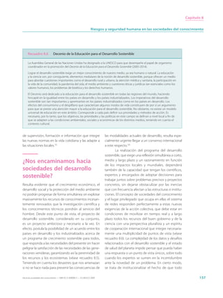 Capítulo 8


                                                                     Riesgos y seguridad humana en las sociedades del conocimiento




     Recuadro 8.6              Decenio de la Educación para el Desarrollo Sostenible

     La Asamblea General de las Naciones Unidas ha designado a la UNESCO para que desempeñe el papel de organismo
     coordinador en la promoción del Decenio de la Educación para el Desarrollo Sostenible (2005-2014).

     Lograr el desarrollo sostenible exige un mejor conocimiento de nuestro medio, ya sea humano o natural. La educación
     y la ciencia son, por consiguiente, elementos medulares de la noción de desarrollo sostenible, porque ofrecen un medio
     para abordar cuestiones importantes como el desarrollo rural y urbano, la atención médica y sanitaria, la participación en
     la vida de la comunidad, la pandemia del sida, el medio ambiente y cuestiones éticas y jurídicas tan esenciales como los
     valores humanos, los problemas de bioética y los derechos humanos.

     El Decenio será dedicado a la educación para el desarrollo sostenible en todas las regiones del mundo, haciendo
     hincapié en la igualdad entre los países en desarrollo y los países industrializados. Los imperativos del desarrollo
     sostenible son tan importantes y apremiantes en los países industrializados como en los países en desarrollo. Los
     efectos del consumismo y el despilfarro que caracterizan algunos modos de vida constituyen de por sí un argumento
     para que se preste una atención mayor a la educación para el desarrollo sostenible. No obstante, no existe un modelo
     universal de educación en este ámbito. Corresponde a cada país definir sus prioridades y métodos de acción. Es
     necesario, por lo tanto, que los objetivos, las prioridades y las políticas en este campo se definan a nivel local a fin de
     que se adapten a las condiciones ambientales, sociales y económicas de los distintos medios, teniendo en cuenta el
     contexto cultural.


de supervisión, formación e información que integre                          las modalidades actuales de desarrollo, resulta espe-
las nuevas normas en la vida cotidiana y las adapte a                        cialmente urgente llegar a un consenso internacional
las situaciones locales.15                                                   a este respecto.16
                                                                                     La realización del programa del desarrollo
                                                                             sostenible, que exige una reflexión simultánea a corto,
¿Nos encaminamos hacia                                                       medio y largo plazo y un razonamiento en función
                                                                             de los impactos locales y mundiales, dependerá
sociedades del desarrollo                                                    también de la capacidad que tengan los científicos,
sostenible?                                                                  expertos y encargados de adoptar decisiones para
                                                                             trabajar juntos sobre problemas precisos y proyectos
Resulta evidente que el crecimiento económico, el                            concretos, sin dejarse obstaculizar por las inercias
desarrollo social y la protección del medio ambiente                         que con frecuencia afectan a las estructuras e institu-
no podrán progresar de forma simultánea sin explotar                         ciones. El concepto de sociedades del conocimiento
masivamente los recursos de conocimientos incesan-                           y el lugar privilegiado que ocupa en ellas el sistema
temente renovados que la investigación científica y                          de redes responden perfectamente a estas nuevas
los conocimientos técnicos pondrán al servicio del                           exigencias de la acción colectiva, que debe estar en
hombre. Desde este punto de vista, el proyecto de                            condiciones de movilizar en tiempo real y a largo
desarrollo sostenible, considerado en su conjunto,                           plazo todos los recursos del buen gobierno y de la
es un proyecto ambicioso y necesario a la vez. En                            ciencia con una perspectiva pluralista y un espíritu
efecto, postula la posibilidad de un acuerdo entre los                       de cooperación internacional que integre necesaria-
países en desarrollo y los industrializados acerca de                        mente una multiplicidad de puntos de vista (véase
un programa de crecimiento sostenible para todos,                            recuadro 8.6). La complejidad de los datos y desafíos
que responda a las necesidades del presente sin hacer                        relacionados con el desarrollo sostenible y el estado
peligrar la satisfacción de las necesidades de las gene-                     de salud del planeta impide pensar que pueda haber
raciones venideras, garantizando así la perennidad de                        una respuesta o un punto de vista únicos, sobre todo
los recursos y los ecosistemas (véase recuadro 8.5).                         cuando los expertos se sumen en la incertidumbre
Teniendo en cuenta los desastres que nos amenazan                            ante la novedad de un problema. En cierto modo,
si no se hace nada para prevenir las consecuencias de                        se trata de institucionalizar el hecho de que todo

Hacia las sociedades del conocimiento — ISBN 92-3-304000-3 — © UNESCO 2005                                                                    157
 