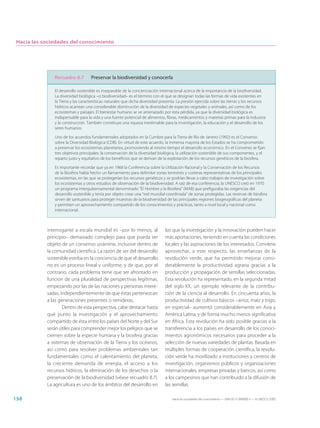 Hacia las sociedades del conocimiento




               Recuadro 8.7         Preservar la biodiversidad y conocerla

               El desarrollo sostenible es inseparable de la concienciación internacional acerca de la importancia de la biodiversidad.
               La diversidad biológica –o biodiversidad– es el término con el que se designan todas las formas de vida existentes en
               la Tierra y las características naturales que dicha diversidad presenta. La presión ejercida sobre las tierras y los recursos
               hídricos acarrean una considerable disminución de la diversidad de especies vegetales y animales, así como de los
               ecosistemas y paisajes. El bienestar humano se ve amenazado por esta pérdida, ya que la diversidad biológica es
               indispensable para la vida y una fuente potencial de alimentos, fibras, medicamentos y materias primas para la industria
               y la construcción. También constituye una riqueza inestimable para la investigación, la educación y el desarrollo de los
               seres humanos.

               Uno de los acuerdos fundamentales adoptados en la Cumbre para la Tierra de Río de Janeiro (1992) es el Convenio
               sobre la Diversidad Biológica (CDB). En virtud de este acuerdo, la inmensa mayoría de los Estados se ha comprometido
               a preservar los ecosistemas planetarios, promoviendo al mismo tiempo el desarrollo económico. En el Convenio se fijan
               tres objetivos principales: la conservación de la diversidad biológica, la utilización sostenible de sus componentes, y el
               reparto justo y equitativo de los beneficios que se derivan de la explotación de los recursos genéticos de la biosfera.

               Es importante recordar que ya en 1968 la Conferencia sobre la Utilización Racional y la Conservación de los Recursos
               de la Biosfera había hecho un llamamiento para delimitar zonas terrestres y costeras representativas de los principales
               ecosistemas, en las que se protegerían los recursos genéticos y se podrían llevar a cabo trabajos de investigación sobre
               los ecosistemas y otros estudios de observación de la biodiversidad. A raíz de esa conferencia, la UNESCO creó en 1970
               un programa intergubernamental denominado “El Hombre y la Biosfera” (MAB) que prefiguraba las exigencias del
               desarrollo sostenible y tenía por objeto crear una “red mundial coordinada” de zonas protegidas. Las reservas de biosfera
               sirven de santuarios para proteger muestras de la biodiversidad de las principales regiones biogeográficas del planeta
               y permiten un aprovechamiento compartido de los conocimientos y prácticas, tanto a nivel local y nacional como
               internacional.



            interrogante a escala mundial es –por lo menos, al                  los que la investigación y la innovación pueden hacer
            principio– demasiado complejo para que pueda ser                    más aportaciones, teniendo en cuenta las condiciones
            objeto de un consenso unánime, inclusive dentro de                  locales y las aspiraciones de los interesados. Conviene
            la comunidad científica. La razón de ser del desarrollo             aprovechar, a este respecto, las enseñanzas de la
            sostenible estriba en la conciencia de que el desarrollo            revolución verde, que ha permitido mejorar consi-
            no es un proceso lineal y uniforme, y de que, por el                derablemente la productividad agraria gracias a la
            contrario, cada problema tiene que ser afrontado en                 producción y propagación de semillas seleccionadas.
            función de una pluralidad de perspectivas legítimas,                Esta revolución ha representado, en la segunda mitad
            empezando por las de las naciones y personas intere-                del siglo XX, un ejemplo relevante de la contribu-
            sadas, independientemente de que éstas pertenezcan                  ción de la ciencia al desarrollo. En cincuenta años, la
            a las generaciones presentes o venideras.                           productividad de cultivos básicos –arroz, maíz y trigo,
                    Dentro de esta perspectiva, cabe destacar hasta             en especial– aumentó considerablemente en Asia y
            qué punto la investigación y el aprovechamiento                     América Latina, y de forma mucho menos significativa
            compartido de ésta entre los países del Norte y del Sur             en África. Esta revolución ha sido posible gracias a la
            serán útiles para comprender mejor los peligros que se              transferencia a los países en desarrollo de los conoci-
            ciernen sobre la especie humana y la biosfera gracias               mientos agronómicos necesarios para proceder a la
            a sistemas de observación de la Tierra y los océanos,               selección de nuevas variedades de plantas. Basada en
            así como para resolver problemas ambientales tan                    múltiples formas de cooperación científica, la revolu-
            fundamentales como el calentamiento del planeta,                    ción verde ha movilizado a instituciones y centros de
            la creciente demanda de energía, el acceso a los                    investigación, organismos públicos y organizaciones
            recursos hídricos, la eliminación de los desechos o la              internacionales, empresas privadas y bancos, así como
            preservación de la biodiversidad (véase recuadro 8.7).              a los campesinos que han contribuido a la difusión de
            La agricultura es uno de los ámbitos del desarrollo en              las semillas.

158                                                                                 Hacia las sociedades del conocimiento — ISBN 92-3-304000-3 — © UNESCO 2005
 