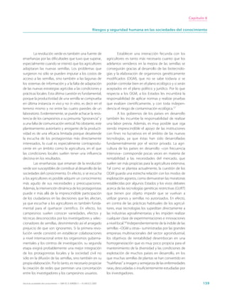Capítulo 8


                                                                     Riesgos y seguridad humana en las sociedades del conocimiento




        La revolución verde es también una fuente de                                  Establecer una interacción fecunda con los
enseñanzas por las dificultades que tuvo que superar,                        agricultores es tanto más necesario cuanto que los
especialmente cuando se intentó que los agricultores                         adelantos venideros en la mejora de las semillas se
adoptaran las nuevas semillas. Los problemas que                             conseguirán gracias al desarrollo de las biotecnolo-
surgieron no sólo se pueden imputar a los costos de                          gías y la elaboración de organismos genéticamente
acceso a las semillas, sino también a las lagunas de                         modificados (OGM), que no se sabe todavía si se
los sistemas de información y a la falta de adaptación                       podrán controlar bien en el plano ecológico y si serán
de las nuevas estrategias agrícolas a las condiciones y                      aceptados en el plano político y jurídico. Por lo que
prácticas locales. Esta última cuestión es fundamental,                      respecta a los OGM, a los Estados les incumbirá la
porque la productividad de una semilla se comprueba                          responsabilidad de aplicar normas y realizar pruebas
en última instancia in vivo y no in vitro, es decir en el                    que evalúen científicamente, y con toda indepen-
terreno mismo y no entre las cuatro paredes de un                            dencia el riesgo de contaminación ecológica.17
laboratorio. Evidentemente, se puede achacar la resis-                                A los gobiernos de los países en desarrollo
tencia de los campesinos a su presunta “ignorancia” y                        también les incumbe la responsabilidad de realizar
a una falta de comunicación vertical. No obstante, este                      una labor previa. Además, es muy posible que siga
planteamiento autoritario y arrogante de la producti-                        siendo imprescindible el apoyo de las instituciones
vidad es de una eficacia limitada porque desatiende                          con fines no lucrativos en el ámbito de las nuevas
la escucha de los protagonistas más directamente                             tecnologías, ya que éstas han sido desarrolladas
interesados, lo cual es especialmente contraprodu-                           fundamentalmente por el sector privado. La agri-
cente en un ámbito como la agricultura, en el que                            cultura de los países en desarrollo –con frecuencia
las condiciones locales suelen tener una influencia                          intensiva– corresponde pocas veces en materia de
decisiva en los resultados.                                                  rentabilidad a las necesidades del mercado, que
        Las enseñanzas que emanan de la revolución                           suelen ser más propicias para la agricultura extensiva.
verde son susceptibles de contribuir al desarrollo de las                    Tal como se plantea actualmente, la cuestión de los
sociedades del conocimiento. En efecto, si se escucha                        OGM guarda una estrecha relación con los modos de
a los agricultores es posible adquirir un conocimiento                       explotación agrarios, como demuestran las moratorias
más agudo de sus necesidades y preocupaciones.                               establecidas por algunos Estados y los vivos debates
Además, la intervención dinámica de los protagonistas                        acerca de las tecnologías genéticas restrictivas (GURT)
puede ir más allá de la imprescindible participación                         que tienen por objeto impedir que se vuelvan a
de los ciudadanos en las decisiones que les afectan,                         utilizar granos y semillas no autorizados. En efecto,
ya que escuchar a los agricultores es también funda-                         en contra de las prácticas habituales de los agricul-
mental para el quehacer científico. En efecto, los                           tores, esas tecnologías los supeditan directamente a
campesinos suelen conocer variedades, efectos y                              las industrias agroalimentarias y les impiden realizar
técnicas desconocidos por los investigadores y selec-                        cualquier clase de experimentaciones e innovaciones
cionadores de semillas, desmintiendo así el arraigado                        a nivel local.18 Independientemente de la índole de las
prejuicio de que son ignorantes. Si la primera revo-                         semillas –OGM u otras– suministradas por las grandes
lución verde consistió en establecer colaboraciones                          empresas multinacionales del sector agroindustrial,
a nivel internacional entre los organismos guberna-                          los objetivos de rentabilidad desembocan en una
mentales y los centros de investigación, su segunda                          homogeneización que es muy poco propicia para el
etapa exigirá probablemente una mejor integración                            mantenimiento de la diversidad y las condiciones de
de los protagonistas locales y la sociedad civil no                          explotación de muchos países en desarrollo, en los
sólo en la difusión de las semillas, sino también en su                      que muchas semillas de plantas se han convertido en
propia elaboración. Por lo tanto, es necesario propiciar                     “huérfanas” a imagen y semejanza de las enfermedades
la creación de redes que permitan una concertación                           raras, descuidadas o insuficientemente estudiadas por
entre los investigadores y los campesinos usuarios.                          los investigadores.

Hacia las sociedades del conocimiento — ISBN 92-3-304000-3 — © UNESCO 2005                                                                    159
 