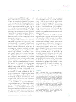 Capítulo 8


                                                                     Riesgos y seguridad humana en las sociedades del conocimiento




trónicas ofrecen una posibilidad única para poner al                         tadas en un contexto ambiental y en un planeta con
alcance de todos los conocimientos científicos funda-                        recursos limitados. La idea de desarrollo sostenible,
mentales y las bases de datos sobre prácticas idóneas,                       lejos de la tentación de “omnipotencia” que constituye
indispensables para conocer los logros y los fracasos                        uno de los escollos siempre posibles de la aventura
de otros países, especialmente los del Sur. En ese                           científica y tecnológica, nos obliga a plantearnos la
contexto, la comunidad internacional debe servir de                          cuestión de los límites. Hoy en día, somos conscientes
intermediaria entre los protagonistas del desarrollo, ya                     de que es necesario respetar esos límites y de que,
sean nacionales o internacionales, públicos o privados,                      si no lo hacemos, numerosos indicios llevan a pensar
pertenecientes al mundo de la ciencia o a los medios                         que la supervivencia de la humanidad dista mucho de
empresariales. En otras palabras, la comunidad inter-                        estar garantizada.
nacional tiene que desempeñar una función de red. En                                 Aquí llegamos quizás al punto de convergencia
las sociedades del conocimiento, esa función cobrará                         último en el que la voluntad de promover un desa-
cada vez más importancia.                                                    rrollo sostenible y el afán de construir sociedades
        El objetivo del desarrollo mediante la innovación                    del conocimiento se unen a los ideales en los que se
exige también la instauración de incentivos financieros.                     fundamenta la democracia. En efecto, si el desarrollo
En efecto, la ayuda internacional se puede asignar o                         sostenible descansa inicialmente en un conocimiento
condicionar a políticas científicas voluntaristas. En los                    científico (los datos sobre el calentamiento de la tierra
países en desarrollo, esas estrategias podrían inducir a                     o la ecología), no deja por ello de ser una cuestión
los encargados de la adopción de decisiones a integrar                       que, al igual que el conocimiento, nos atañe a todos.
mejor la educación, la investigación y la innovación                         El desarrollo sostenible nos sitúa en una perspectiva
en sus políticas industriales y comerciales. Es impor-                       en la que el discurso científico y el político, lejos de
tante refutar la idea comúnmente admitida de que                             contradecirse, deberían contribuir al unísono a la
una política de desarrollo cuyo objetivo prioritario                         formulación de un proyecto de sociedad. Si no se da
sea la mitigación de la pobreza sólo puede considerar                        la dinámica democrática duradera que nos auguran
la investigación científica como un lujo. Esta lógica                        las sociedades del conocimiento, hay riesgos de que
es errónea porque la lucha contra la pobreza es un                           la ambición de conseguir un desarrollo sostenible se
combate prolongado que exige inversiones a largo                             desvíe hacia una ideología un tanto vaga y consen-
plazo tanto en los ámbitos de la investigación y la                          sual celebrada en las reuniones internacionales pero
innovación como en el de la educación. Si los Estados                        carente de todo crédito entre los protagonistas de la
tienen la responsabilidad de orientar las inversiones                        vida económica y social.
en la ciencia, a la comunidad internacional le corres-
ponde hacer que esas inversiones puedan beneficiarse
                                                                             Fuentes
de una financiación estable y duradera. Si se dedicara
                                                                             Adam, B. y otros (2000); Adant, I. (2002); Agarwal, A. y Narain, S.
una parte importante de la ayuda internacional a la                          (1991); Artavanis-Tsakonas, S. (2001); Barabási, A.-L. (2002); Beck, U.
ciencia y la tecnología, se podría suscitar entre los                        (2001); Brundtland, G. H. (1987); Callon, M. y otros (2001); Castells, M.
                                                                             (1996); CERN (2004); Choucri, N. (1993); Comisión sobre Seguridad
encargados de adoptar las decisiones en los países
                                                                             Humana (2003); DaSilva, E. J. (1999); Dowlatabadi, H. y Morgan, M. G.
del Sur un interés mayor por este modo de desarrollo                         (1993); Dupuy, J.-P. (2002); Etzkowitz, H. (2003); FAO (2004); Gibbons,
basado en el conocimiento.                                                   M. y otros (1994); Giddens, A. (2000); Govindan, P. (2003); Habermas,
                                                                             J. (1973); Habermas, J. y Luhman, N. (1971); Hassner, P. (2003); Jonas,
        El desarrollo de las sociedades del conoci-                          H. (1990); Kaul, I. y otros (1999); Latour, B. (1999); Lessig, L. (1999);
miento posibilita la realización del ambicioso proyecto                      Lyon, D. (1988 y 2003); Magalhães, A. (1979); Mansell, R. y Wehn,
                                                                             U. (1998); Nowotny, H. y otros (2001); ONU (1992a); Pakdaman,
científico, intelectual y político que va unido indisolu-
                                                                             N. (1994); Parikh, J. K. y Parikh, H. (2002); PNUD (1990, 1994 y
blemente a la noción de desarrollo sostenible (véase                         1999); Rifkin, J. (2000); Salomon, J.-J. y otros (1994); Sen, A. (2000);
recuadro 8.8). Y a la inversa, el imperativo del desarrollo                  Shrivastava, P. (1992); Stehr, N. (1994); Swaminathan, M. S. (2000);
                                                                             UNESCO (1996a y 1996b); UNESCO-ICSU (2000); Convención Marco
sostenible recuerda a las sociedades basadas en lo                           de las Naciones Unidas sobre el Cambio Climático (2001); Von
inmaterial y en las redes a gran escala que están inser-                     Neumann, J. (1955); Zghal, R. (2000); Zureik, E. (2003).


Hacia las sociedades del conocimiento — ISBN 92-3-304000-3 — © UNESCO 2005                                                                                      161
 